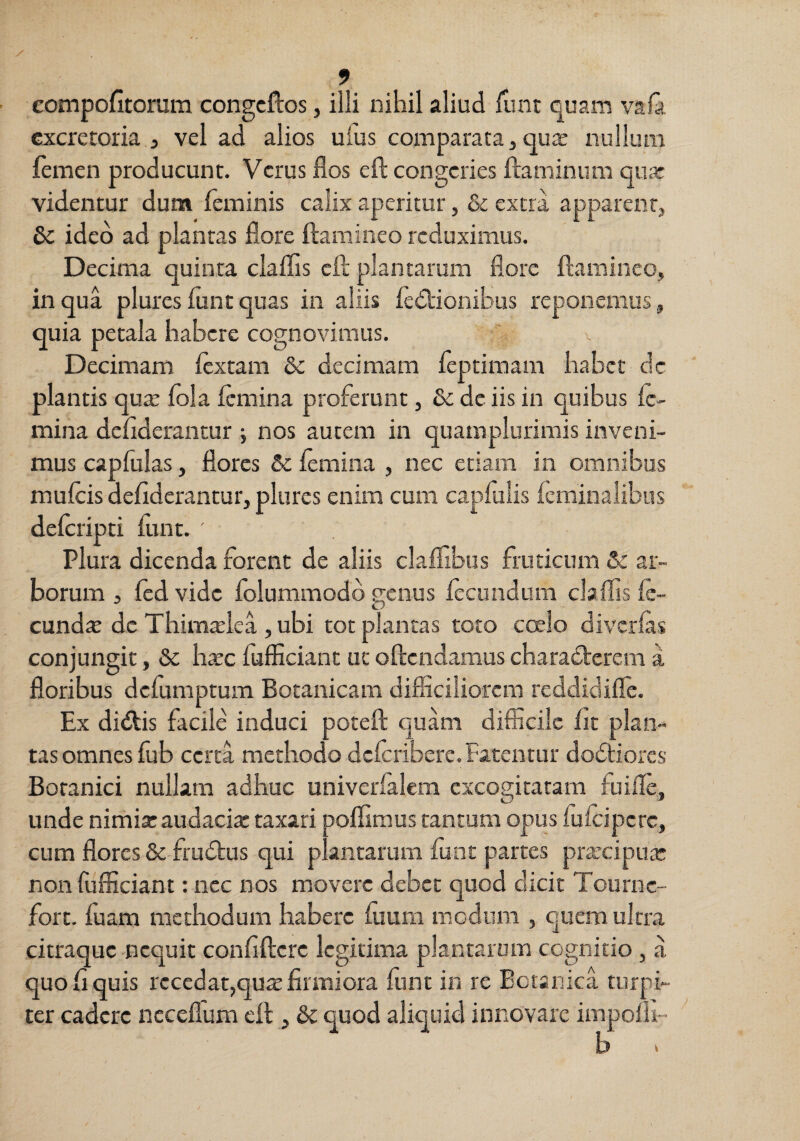 eompofitoram congcftos, illi nihil aliud ilint quam vala excretoria, vel ad alios ufus comparata,qux nullum femen producunt. Verus flos eft congeries flaminum qua: videntur dum feminis calix aperitur, & extra apparent, ideo ad plantas flore flamineo reduximus. Decima quinta claflis cft plantarum flore flamineo, in qua plures flintquas in aliis ied:ioniBiis reponemus, quia petala habere cognovimus. v Decimam lextam & decimam feptimam habet dc plantis qu^ fola femina proferunt, & dc iis in quibus fe¬ mina deflderantur j nos autem in quamplurimis inveni¬ mus capfulas, flores & femina , nec etiam in omnibus mufeis deflderantur, plures enim cum capfulis feminalibus deferipti fimt. ' Plura dicenda forent de aliis clafTibus fruticum & ar¬ borum 3 fcd vide folummodd genus fecundum claffis fe- cunda: dc Thimslea , ubi tot plantas toto coelo diverfas conjungit, & hxc fufficiant uc oflendamus characterem a floribus defumptum Botanicam difficiliorem reddidifle. Ex didtis facile induci potefl quam difficile fit plan¬ tas omnes fub certa methodo dcfcriberc. Fatentur dodliores Botanici nullam adhuc univerfalem excogitatam fuifle, unde nimixaudacix taxari poflimus tantum opus fufeipere, cum flores & frudtus qui plantarum funt partes prxcipux non fufficiant: nec nos movere debet quod dicit Tourne- fort. fuam methodum habere fuum medum , quem ultra citraque nequit confiflere legitima plantarum cognitio, a quo fi quis recedat,qux firmiora funt in re Eciarika turpi¬ ter cadere ncceflum efl , &c quod aliquid innovare impofh- ^ b >