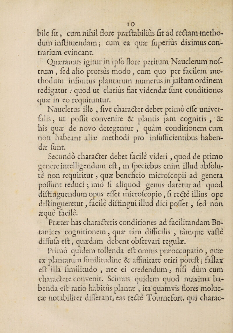 lO bile fit, cum niiiii flore pra^ftabilius fit ad redammietho- dum inflitucndam; cum ea o^ux fuperius diximus con¬ trarium evincant. Qujcramus igitur in ipio flore peritum Nauclerum'nofl- trum, ftd alio prorsus modo, cum quo per facilem me¬ thodum infinitus plantarum numerus in juftum ordinem redigatur .• quod ut clarius fiat videnda: funt conditiones qu» in eo requiruntur. ' Nauclerus ille , five character debet primo efle univer- filis, ut poflic convenire & plantis jam cognitis , Se his quae de novo detegentur , quam conditionem cum non habeant aliae methodi pro infufficientibus haben¬ da: fiint. Secundo charadter debet facile videri, quod de primo genere intelligcndum eft, in fpeciebus enim illud ablolu- te non requiritur 3 quae beneficio microlcopii ad genera poflunt reduci j imb fi aliquod genus daretur ad quod diftinguendum opus eflet microicopio, fi redte illius ope diftingueretur, facile diftingui illud dici poffet, fcd non aeque facile. Praeter has charadteris conditiones ad facilitandam Bo- tanices cognitionem, qu^ thn difficilis , tamque vafle diffufa eft, qucedam debent obfervari regulae. Primo quidem tollenda eft omnis prrcoccnpatio , qu^ cx plantarum fimilitudine & affinitate oriri poteft; fallax eft illa fimilitudo , ncc ei credendum 3 nifi dum cum charadtere convenit. Scimus quidem quod maxima ha¬ benda eft ratio habitus plantae, ita quamvis flores moluc- cae notabiliter diffcraiit3 eas rcdle Tournefort. qui charae-