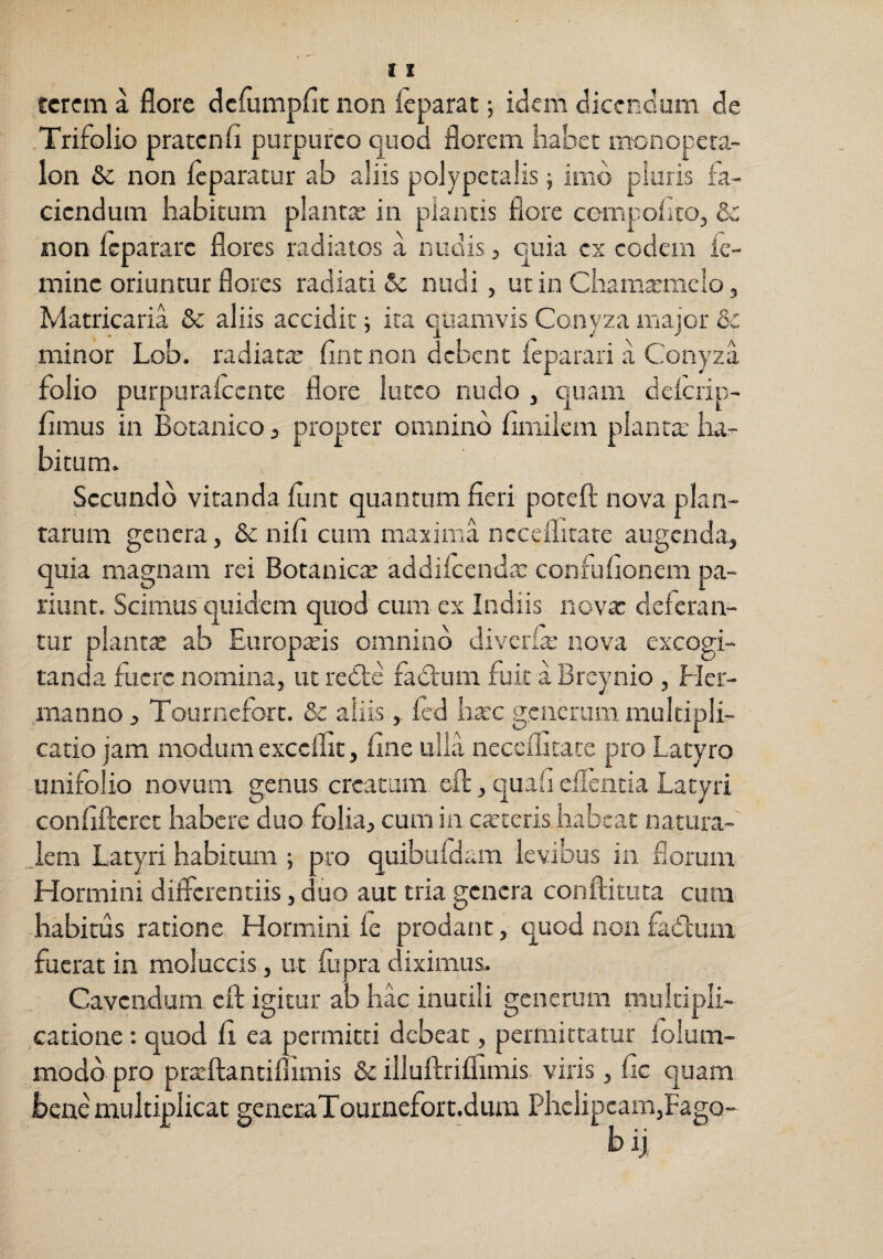tcrcm a flore clcfumpfit non ieparat 5 idem diccnoum de Trifolio pratcnfl purpureo quod florem habet monopera- lon &c non Icparatur ab aliis polypctalis j imo pluris fa¬ ciendum habitum plantae in piantis flore cornpoiito, &: non Icpararc flores radiatos a nudis, cuia ex codern k- minc oriuntur flores radiati &; nudi, ut in Chamasmclo, Matricaria & aliis accidit; ita quamvis Conyza major & minor Lob. radiata: fint non debent ieparari a Conyza folio purpurakcnte flore luteo nudo , quam delcrip- f mus in Botanico, propter omnino fimilem planta; iur- bitum. Secundo vitanda fint quantum fieri poreft nova plan¬ tarum genera, & nifl cum maxima ncceflirare augenda, quia magnam rei Botanica addilcenda: confuiionem pa¬ tiunt. Scimus quidem quod cum ex Indiis novx deferan¬ tur planta: ab Europ^is omnino diverfe nova excogi¬ tanda fuere nomina, ut rede fad'um fuit a Breynio , Her- manno j Tournefort. & aliis, fed haec generum multipli¬ catio jam modum excellit, fine ulla neccflitate pro Laryro unifolio novum genus creatura eft, quafi eilentia Latyri confifterec habere duo folia, cum in catteris habeat natura- _iem Latyri habitum ; pro quibufclam levibus in florum Hormini differentiis, duo aut tria genera conftituca cum habitus ratione Hormini fe prodant, quod non fadlum fuerat in moluccis , ut fu pra diximus. Cavendum eft igitur ab hac inutili generum multipli¬ catione : quod fi ea permitti debeat, permittatur folum- modd pro pr3:ftantiflimis & illuftriflimis viris, fc quam bene multiplicat geiieraTournefort.dura Phclipcam,Fago- bii