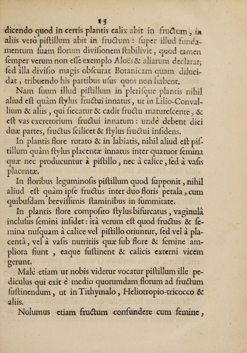dicendo quod in certis plantis calix abit in frudum, ia aliis vero piftillum abit in frudum : lupcr illud funda¬ mentum iuam florum diviflonem ftabiiivit, quod tamen iemper verum non efle exemplo Aloes & aliarum dtclaraq fcd illa divifio magis obfcurat Boranicam quam diluci¬ dat 5 tribuendo Iiis partibus ufus quos non habent. Nam fuum illud piftillum in plcrilcue plantis nibil aliud cft quam ftylus frudui innatus, ut in Lilio-Convai- lium & aliis, qui ficcatur & cadit frudu maturefccntc, & cft vas excretorium frudui innatum: unde debent dici duas pattes, frudus ftiliccc de ftylus frudui inftdens. In plantis flore rotato & in labiatis, nihil aliud cft pif¬ tillum quam ft)dus placciitx innatus inter quatuor lemina quas nec producuntur a piftilloj nec a calice,icd a vafis placentas. In floribus Icguminofis piftillum quod fupponit,.nihil aliud, cft quhn ipfe frudus inter duo floris petala, cum quibufdam brcvilfimis flaminibus in lummitatc. In plantis flore compofito ftylus bifurcatus, vaginula inclufus femini infidet: ita verum cft quod frudus & le¬ mina nuiquam a calice vel piftillo oriuntur, Icd vel a pla¬ centa , vel a vafis nutritiis qute fub flore & femine am¬ pliora fiunt , caque fuftinent & calicis externi vicem gerunt. Male etiam ut nobis videtur vocatur piftillum ille pe¬ diculus qui exit e medio quorumdam florum ad frudum fuftinendum, ut inTithymalo, Hcliotropio-tricocco aliis.  Nolumus etiam frudum confundere cum Icminc, I