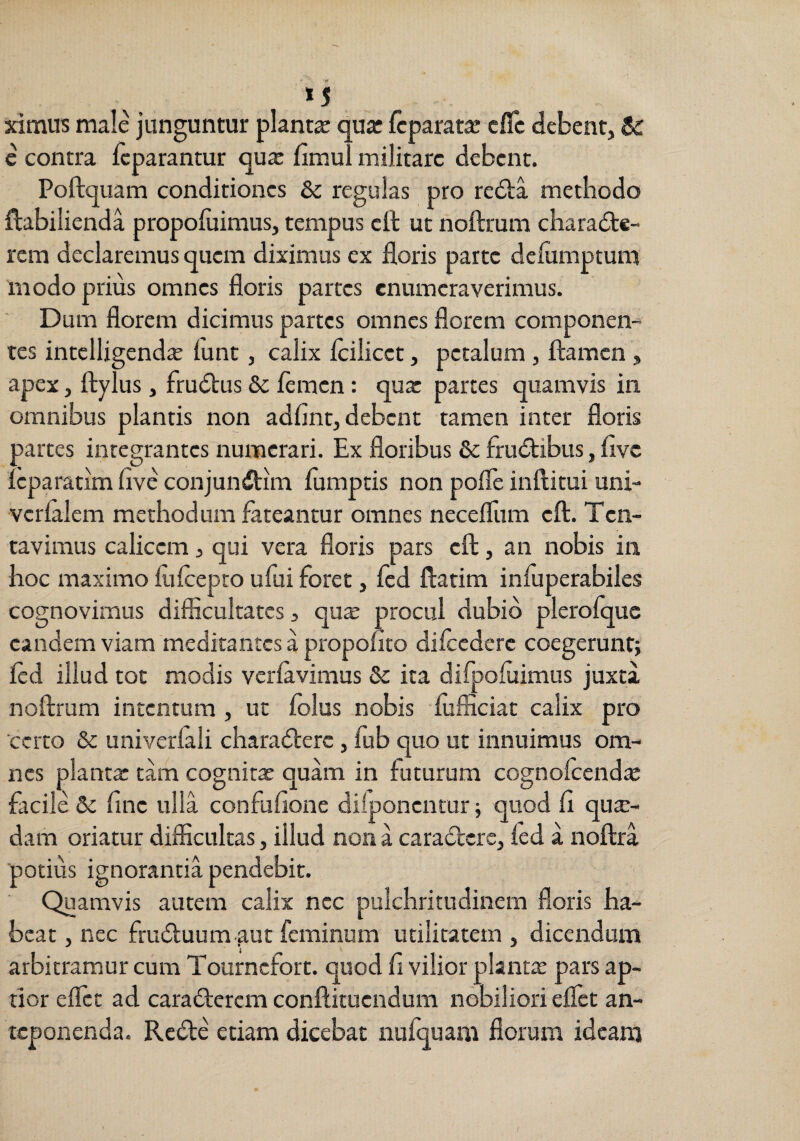 *5 ximus male junguntur plantje qua: fcparata: cflc debent, 6r c contra fcparantur qux fimul militare debent. Poftquam conditiones &c regulas pro re£la methodo ftabilienda propoluimus, tempus cft ut noftmm characte¬ rem declaremus quem diximus ex floris parte delumptum modo prius omnes floris partes enumeraverimus. Dum florem dicimus partes omnes florem componen¬ tes intelligenda lunt, calix Icilicct, petalum, flamen , apex, flylus, fruCtus & flmen: qux partes quamvis in omnibus plantis non adfint, debent tamen inter floris partes integrantes numerari. Ex floribus & fruCtibus, flve leparatim flve conjunCtim fumptis non pofle inftitui uni- verlalem methodum fateantur omnes necefliim efl. Ten- tavimus calicem, qui vera floris pars efl, an nobis in hoc maximo fliflepro ufui foret, fld flarim infuperabiles cognovimus diflicultates, qux procul dubio plerolquc eandem viam meditantes a propoiiro difledere coegerunt; fld illud tot modis verlavimus & ita difpoluimus juxta noftrum intentum , ut folus nobis flifficiat calix pro certo & univerfali charaClerc , fub quo ut innuimus om¬ nes plantx tam cognitx quam in futurum cognolcendx facile & fine ulla confuflone difponentur; quod fl qua¬ dam oriatur difficultas, illud non a caraCtcrc, led a noflra potius ignorantia pendebit. Quamvis autem calix nec pulchritudinem floris ha¬ beat , nec fruCluum-^ut feminum utilitatem , dicendum arbitramur cum Tournefort. quod fi vilior plantx pars ap¬ tior eflfet ad caraClercm conftituendum nobiliori eflet an¬ teponenda. ReCte etiam dicebat nufquam florum ideam