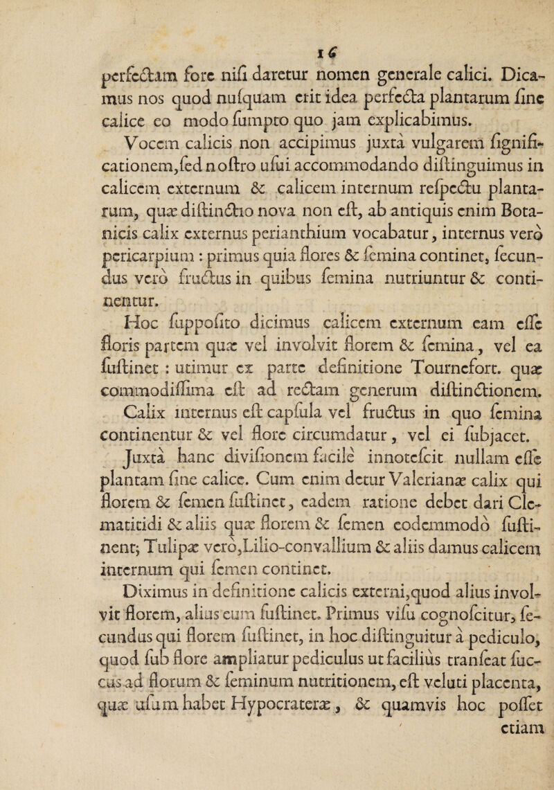 pcrfcdam fore iiifl daretur nomen generale calici. Dica¬ mus nos quod nufquam erit idea perfedta plantarum fine calice eo modo fumpto quo jam explicabimus. Vocem calicis non accipimus juxta vulgarem fignifi- cationem,led noftro ufui accommodando diftinguimus in calicem externum & calicem internum refocdlu planta¬ rum, qu3E diftindtio nova non cft, ab antiquis enim Bota¬ nicis calix externus periantbium vocabatur, internus vero pcricarpium; primus quia flores Sc femina continet, fecun¬ dus vero frudlus in quibus femina nutriuntur & conti¬ nentur. Hoc fuppoflto dicimus calicem externum eam effe floris partem qu.r vel involvit florem & femina, vel ea fuflinec : urimur cx parte definitione Tournefort. quae commodiffima cft ad redtam generum diftindtioncm. Calix internus cft capfula vel' fructus in quo femina continentur & vel flore circumdatur, vel ei fubjacet. Juxta hanc divifionem facile innotefeit nullam efle plantam fine calice. Cum enim detur Valerianae calix qui florem & femen fuftinct, eadem ratione debet dari Cle¬ matitidi & aliis quae florem & femen codemmodd fufti- nenc; Tulipx vcrd,Lilio-convallium & aliis damus calicem internum qui femen condoct. Diximus in definitione calicis exteiiii,quod alius invol¬ vit florem, alias eum fuftinet. Primus vifu cognofeitur, fe¬ cundus qui florem fuftinct, in hoc diftinguitur a pediculo, quod fub flore ampliatur pediculus ut facilius tranfeat fuc- cusad florum & feminum nutritionem, eft vcluti placenta, qux afu m habet Hypocraterx,, &c quamvis hoc pofTet etiam