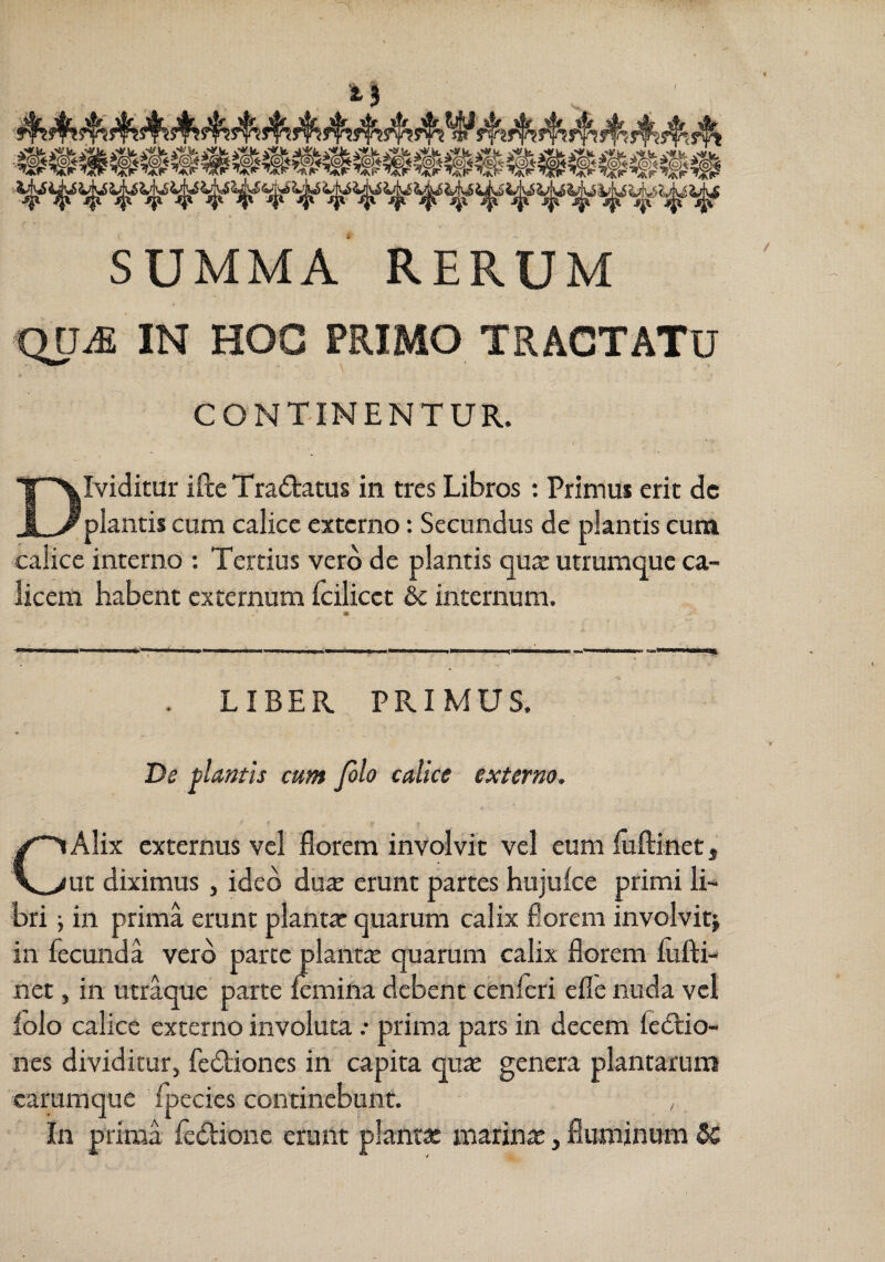 SUMMA RERUM ODifi IN HOC PRIMO TRACTATU CONTINENTUR.. Dividitur ifte TraiStatus in tres Libros : Primui erit dc plantis cum calice externo: Secundus de plantis eum calice interno : Tertius vero de plantis quae utrumque ca¬ licem habent externum Icilicet dc internum. . LIBER PRIMUS. De plantis eunt filo calice externo. CAlix externus vel florem involvit vel eum liiftinet j ut diximus, ideo duae erunt partes hujulce primi li¬ bri \ in prima erunt planta: quarum calix florem involvit^ in fecunda vero parce plantae quarum calix florem lufti- net, in utraque parte Icmiiia debent cenferi efle nuda vel iolo calice externo involuta .• prima pars in decem fedtio- nes dividitur, fe6liones in capita quae genera plantaruni carumque fpecies continebunt. , In prima fe6bione erunt plantx marinae, fluminum 5C