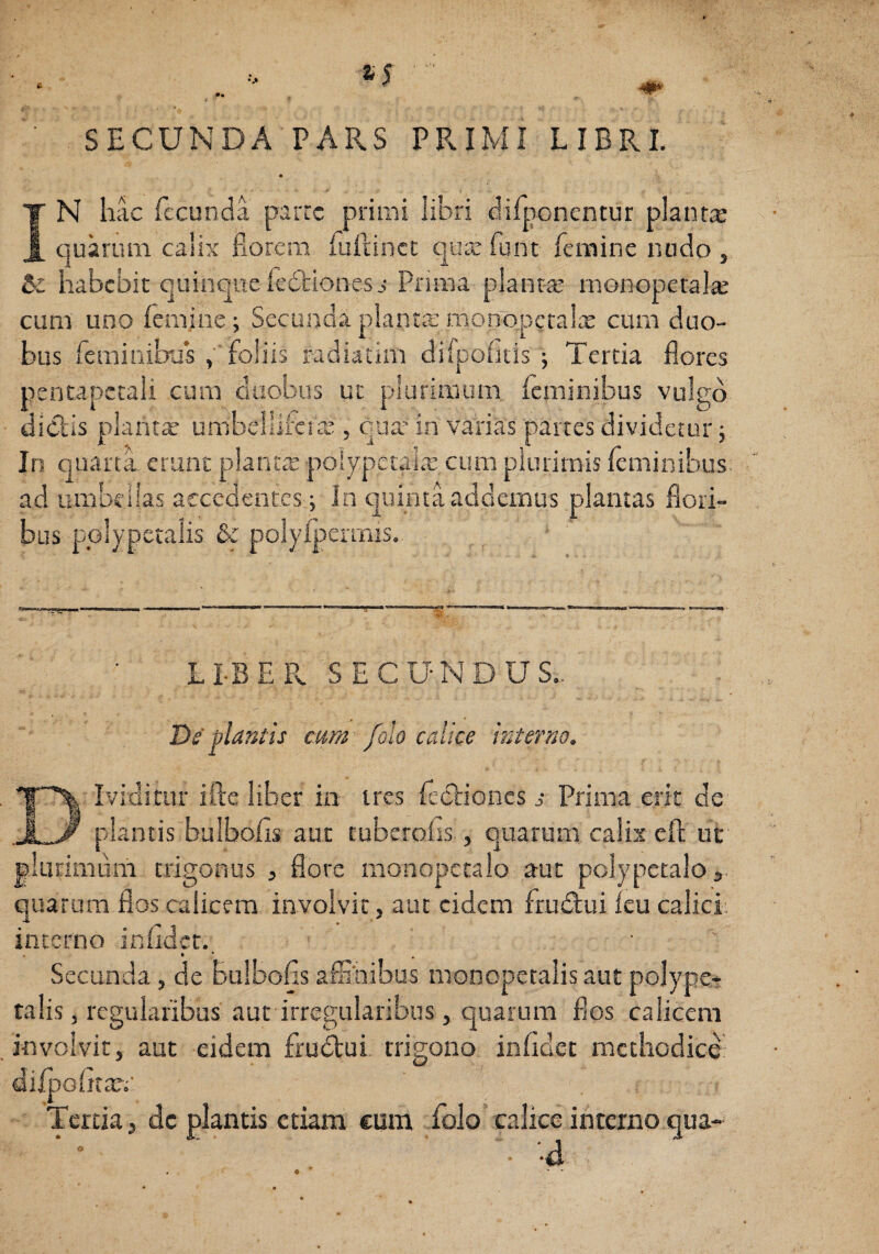 SECUNDA PARS PRIMI LIBRI. IN hac fecunda parre primi libri difponentur plantx quarum calix fiorem fuftinct quee funt femine nodo , Se habebit quinqueledbiones.^ Prima plantre rnonopetalte cum uno femjne; Secunda planta,’ monoperalx cum duo¬ bus feminibus foliis radiatim difpofids ; Tertia flores pentapccali cum duobus ut plurimum feminibus vulgo diclis plantae umbe llifc I cU 5 qua’ in varias partes dividetur y In quarta erant plantx polypctalx cum plurimis feminibus, ad umbellas accedentes j In quinta addemus plantas flori¬ bus pplypetalis & polyfpermis. LI-BER SECUNDUS.,. Ds plantis eum /olo calice interno. Ividitur ifte liber in tres feclioncs s Prima erit de plantis bulbofis aut tuberofis , quarum calix eft uc rimdm trigonus , flore monopctalo aut polypetalos quarum flos calicem, involvit, aut eidem frudui ku calici: incerno infidct.. Secunda, de Bulbofis affihibus monopetalis aut pojypc- talis, regularibus aut irregularibus, quarum flos calicem involvit, aut eidem frudui. trigono infidct methodice' diipofitar.-' Tertia, dc plantis etiam eum folo* calice interno qua- • 'd O