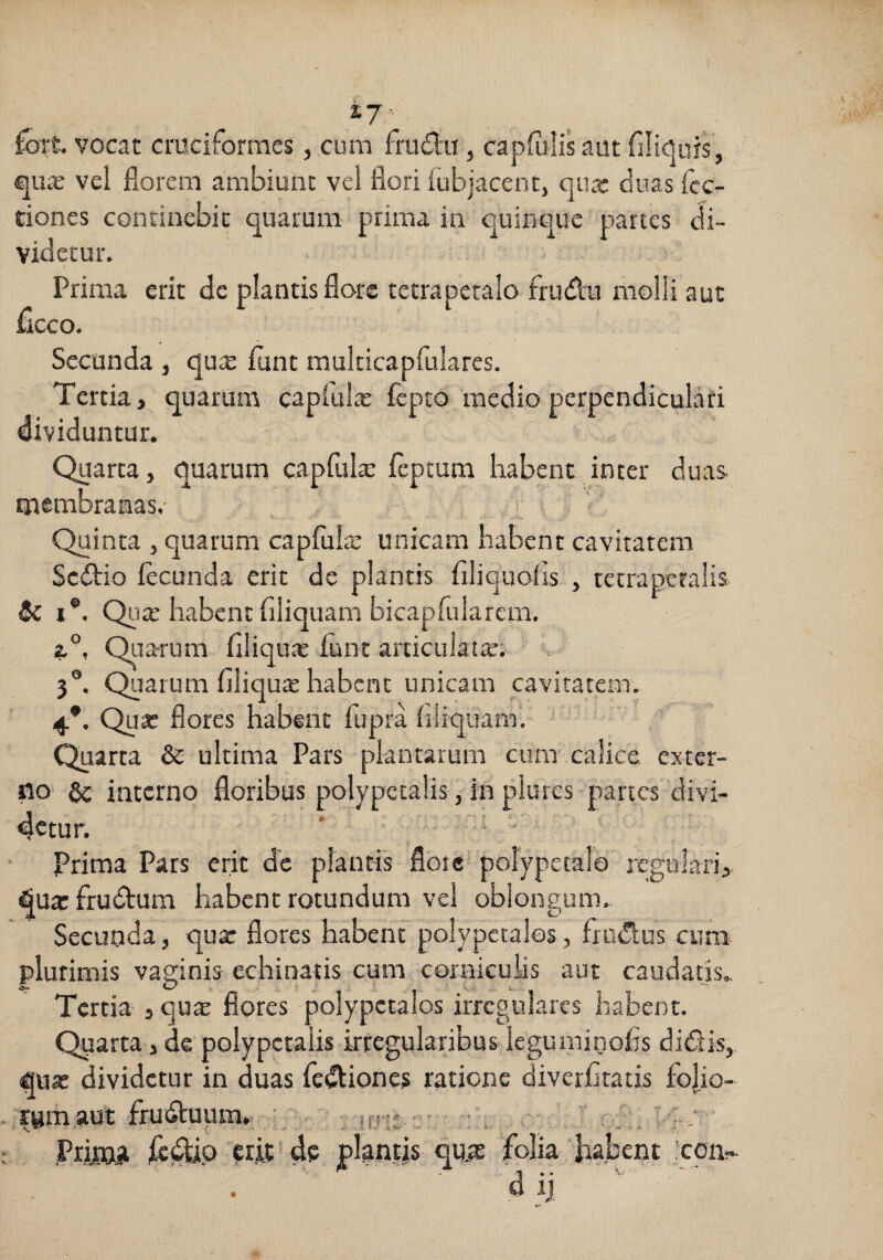 ( X7- £brt vocat ctuciforraes, cum frudii, capfiilisaut filiOuis, vel florem ambiunt vel flori fubjacentj Cjiur duas fcc- dones continebit quarum prima in quinque partes di¬ videtur. Prima erit de plantis flore tctraperalo frudu imolli aut flcco. Secanda , qu« flint multicapfulares. Tertia, quarum caplul^ fepto medio perpendiculari dividuntur. Charta, quarum capCula: ieptum liabent inter duas- membranas,- Quinta , quarum capfulic unicam babent cavitatem Sedio fecunda erit de plantis filiquofis , tctrapetalis 5c I®, Qiiae habent filiquam bicapruiarem. a®, Oirarum filiquae funt articulata. 3°. Quarum filiqutE habent unicam cavitatem. 4*. Quar flores habent fupra hliquaml Quarta & ultima Pars plantarum cum' calice exter¬ no interno floribus polypetalis, in plures partes divi¬ detur. ' i Prima Pars erit d'c plantis flote' polypetalo regulari,, quarfrudlum habent rotundum vel oblongum. Secunda, quar flores habent polypetales, frudus cum^ plurimis vaginis echinatis cum corniculis aut caudatis. Tertia-, qu$ flores polypctalos irregulares habent. Quarta, de polypetalis irregularibus leguminofo didis, quar dividetur in duas fcdiones ratione diverfitatis foljo- . rymaut fruduum. ■ „ ift-; :: r.y . Prima erit de plantis quie ‘folia habent 'com dij ^ ■