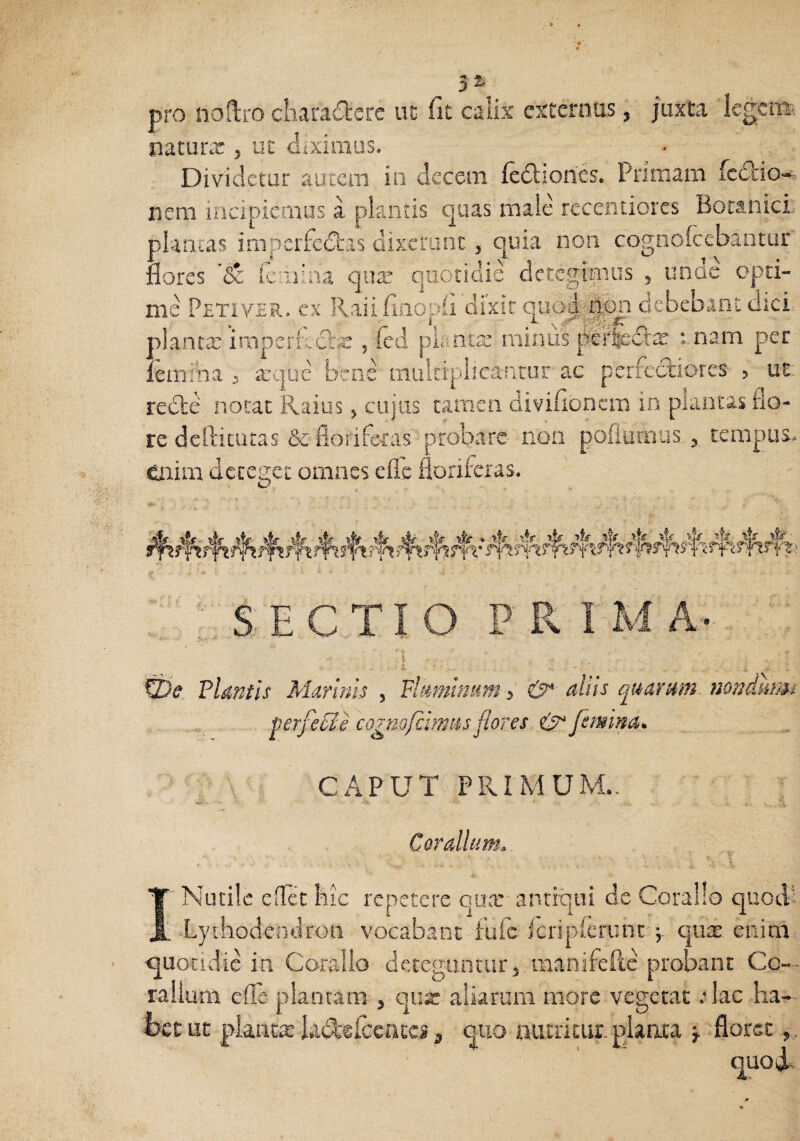 pro noftro ciiara£l:cre ut fit calix externus, juxta Icgcnai nacurx, ut cliximus. Divndetur autem in decem (edliones. Prirnam fcdlio- nem incipiemus a plantis quas male recenuores Botanici plantas imperfecStas dixerunt, quia non cognofeebantur flores leriiina qute quotidie detegimus , unae opti¬ me Petiver. ex Raiifiiiopfi dixit q'ao4*|i)n debebant dici planta: inaperftclis , (cd piante miniis :mam per lemma , arijue bco.e muitiplicancur- ac perfediores , UE: rede notat Raius ^ cujas tamen diviiioncm in plantas flo¬ re dellitiitas & floriferas probare non pofiiirous.3, tenipus.> enim deteget omnes efle floriferas. 'SECTIO PRIIvIA. Tlmtis Marinis , Flamifsumaliis qu&rmn- nondumi perfedFe cagm/cimus flores. & feimna. CAPUT PRIMUM.. Coralium. INutile edet bic repetere qux antiqui de Coralio quodl Lytbodendron vocabant fufe Jcripierunc'j qux enim, quotidie ia Coralio deteguntur j manifeftc probant Co-. rallum efle plantam , qux aliarum more vegetat :lac ha¬ bet ut plantat hidlefccatc», quo nutritur planta j floret,,