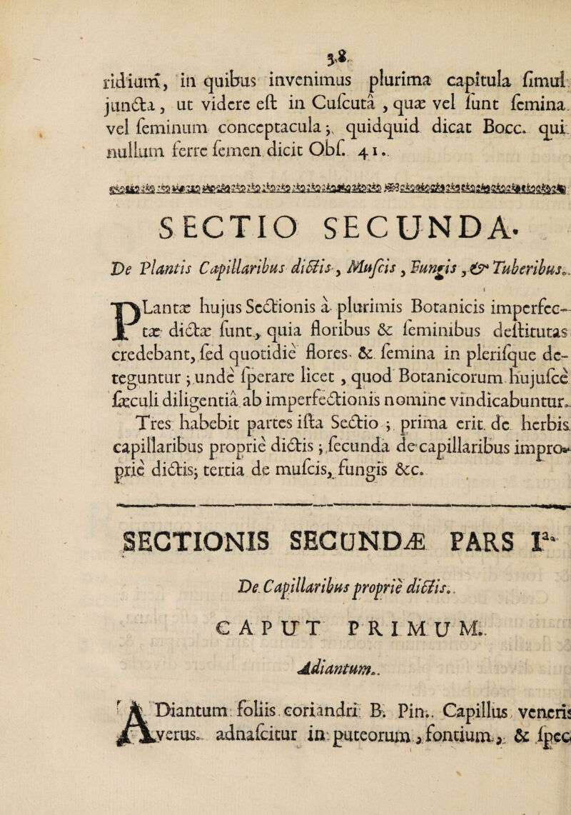 lidimu, in quibus invenimus plurima capitula fimui junda j ut videre eft in Cufcuta , quae vel lunt {emina, vel feminum conceptacula quidquid dicat Bocc. qui. nullum ferre femen dicit Qbf. 41., SECTIO SECUNDA- De Flantis Cafillaribus diSlis- y Mujcis yFm^is yO^Tuberiius,. PLantae hujus Sc6t'ionis a plurimis Botanicis imperfcc- tx dictae funt.,. quia floribus &: feminibus dcllitutas credebant,,{ed quotidie flores- femina in plerifque de¬ teguntur j.undc fperare licet, quod Botanicorum.nujufcc fieculi diligentia ab imperfectionis nomine vindicabuntur^ Tres habebit partes ifla SeCtio ; , prima crit.de herbis, capillaribus proprie diCtisfecunda de-capilkribus impro»-^ pric diCtisj tertia de mufeis, fungis &c. SECTIONIS SEGONDiE PARS T* De. Cavillar ibas proprie dt^is.. CAPUT PRIMUM;. Adiantum.. Diantum: foliis, coriandri: R Piui. Capillus veneris verus., adnafeitur in. puteorum j. fontium. fpeo