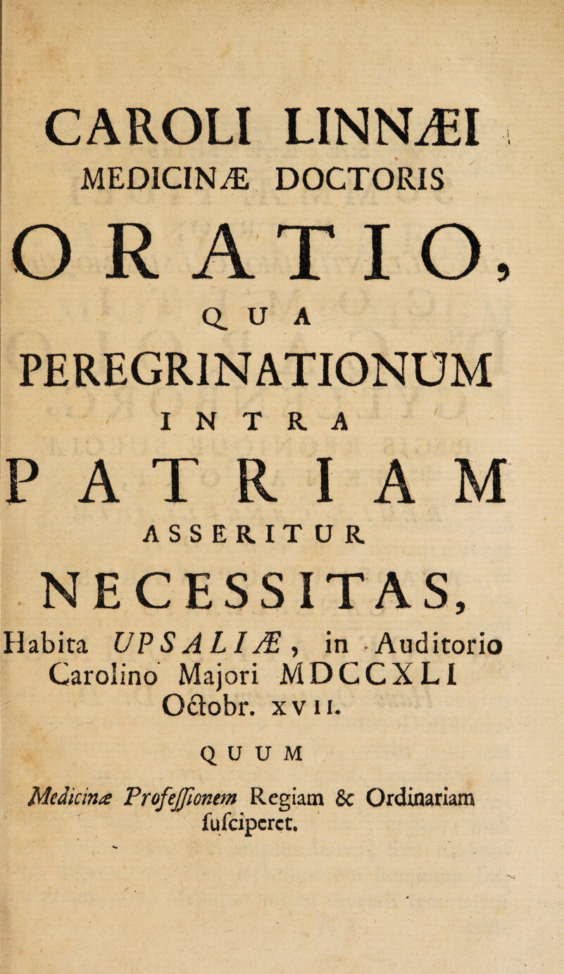 MEDICINA DOCTORIS ORATIO, Q. U A PEREGRINATIONUM INTRA PATRIAM ASSERITUR NECESSITAS, Habita UPS A LIM , in Auditorio Garolino Majori M D C C X LI Oclobr. xvii. QUUM ■■■ VA : Medicina ProfeJJionem Regiam & Ordinariam fufcipcrct. 'Si *