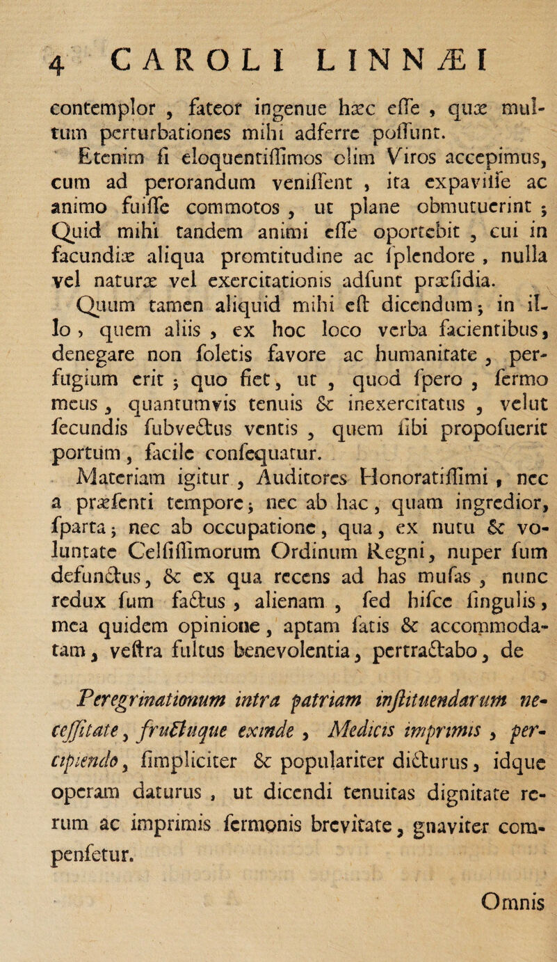 contemplor , fateor ingenue hxc efie , qux mul¬ tum perturbationes mihi adferre poliunt. Etenim fi eloquentiflimos clim Viros accepimus, cum ad perorandum veniffent , ita expaviife ac animo fuifle commotos , ut plane obmutuerint ; Quid mihi tandem animi cfle oportebit , cui in facundix aliqua promtitudine ac Iplcndore , nulla vel naturx vel exercitationis adfunt prxfidia. Quum tamen aliquid mihi cft dicendum; in il¬ lo > quem aliis , ex hoc loco verba facientibus, denegare non foletis favore ac humanitate , per¬ fugium erit ; quo fiet, ut , quod fpero , fermo meus , quantumvis tenuis & inexercitatus , velut fecundis fubveftus ventis , quem libi propofuerit portum, facile confequatur. Materiam igitur , Auditores Honoratiffimi , ncc a prxfcnti tempore; nec ab hac, quam ingredior, fparta; nec ab occupatione, qua, ex nutu £e vo¬ luntate Celfiflimorum Ordinum Regni, nuper fum defunctus, & ex qua recens ad has mufas , nunc redux fum faftus , alienam , fed hifcc lingulis, mea quidem opinione, aptam fatis & accommoda¬ tam, veftra fultus benevolentia, pcrtraftabo, de Peregrinationum intra patriam injiitnendarum ne- cejjitate, fruEtnque exinde , Medicis imprimis , per¬ cipiendo , fimpliciter & populariter di&urus, idque operam daturus , ut dicendi tenuitas dignitate re¬ rum ac imprimis fermpnis brevitate, gnayiter ccm- penfetur. Omnis