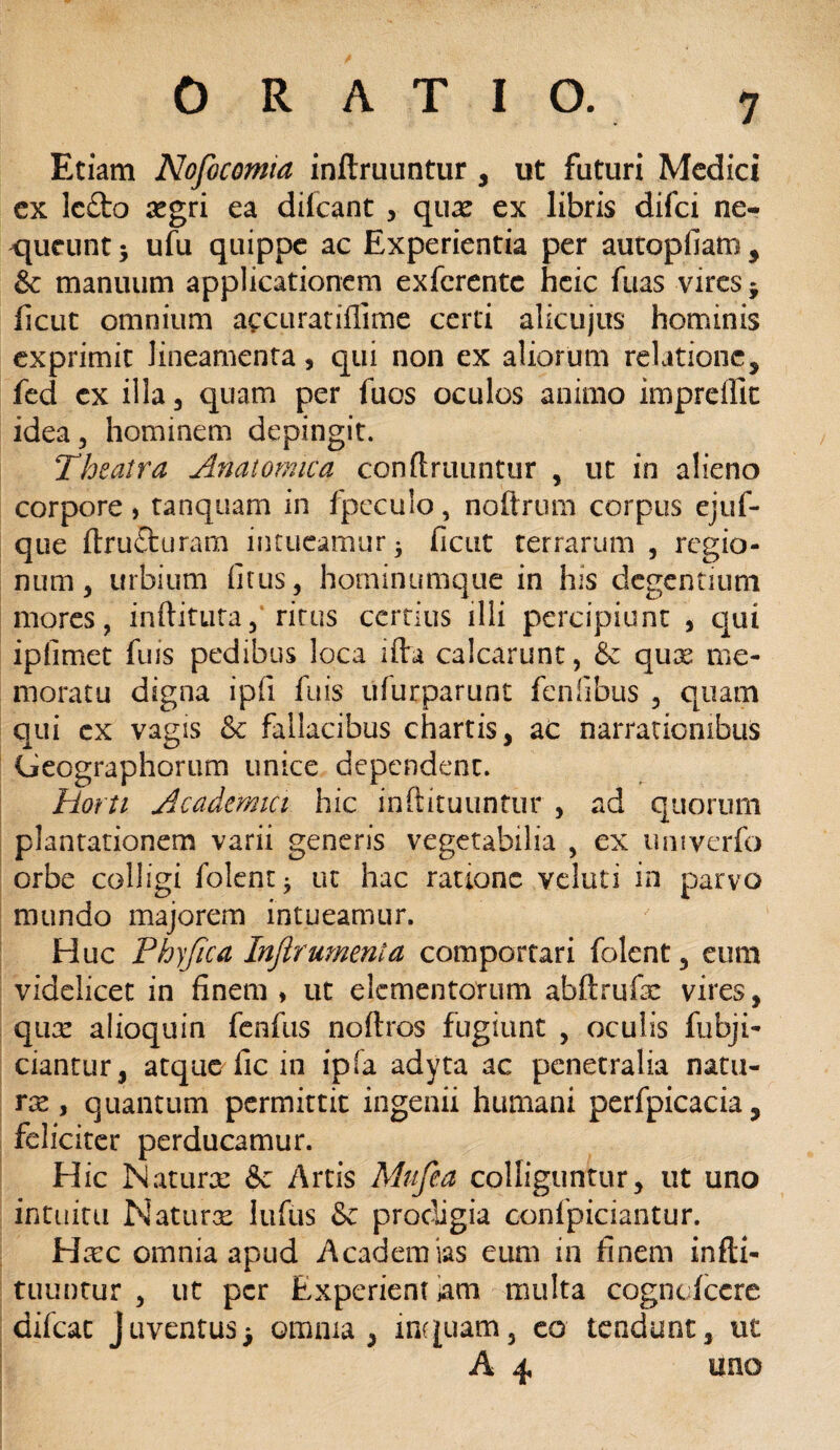 Etiam Nofocomia inflruuntur , ut futuri Medici ex lc£to regri ea difeant , qux ex libris difei ne¬ queunt 5 ufu quippe ac Experientia per autopfiam , & manuum applicationem exferente heie fuas vires * ficut omnium accuratifiime certi alicujus hominis exprimit lineamenta * qui non ex aliorum relatione, fed cx illa, quam per fuos oculos animo impreffic idea, hominem depingit. Theatra Anatomica confiniuntur , ut in alieno corpore> tanquam in fpeculo, noftrum corpus ejuf- que ftru£turam intueamur* ficut terrarum , regio¬ num, urbium fitus, hominumque in his degentium mores, inditura, ritus certius illi percipiunt , qui ipfimet fuis pedibus loca i fla calcarunt, & qux me¬ moratu digna ipfi fuis ufurparunt fenfibus , quam qui cx vagis & fallacibus chartis, ac narrationibus Gecgraphorum unice dependent. Horti Academici hic inftituuntur , ad quorum plantationem varii generis vegetabilia , ex umverfo orbe colligi folent * ut hac ratione veluti in parvo mundo majorem intueamur. Huc Phyjica Infirumenta comportari folent, eum videlicet in finem ♦ ut elementorum abftrufe vires, qux alioquin fenfus noflros fugiunt , oculis fubji- ciantur, atque fic in ipfa adyta ac penetralia natu- rx, quantum permittit ingenii humani perfpicacia, feliciter perducamur. Hic Maturx & Artis Mufea colliguntur, ut uno intuitu Naturx lufus & prodigia confpiciantur. Hxc omnia apud Academias eum in finem infti¬ tuuntur , ut per Experientiam multa cogncfcere difeat Juventus5 omnia, inquam, eo tendunt, ut A 4 uno