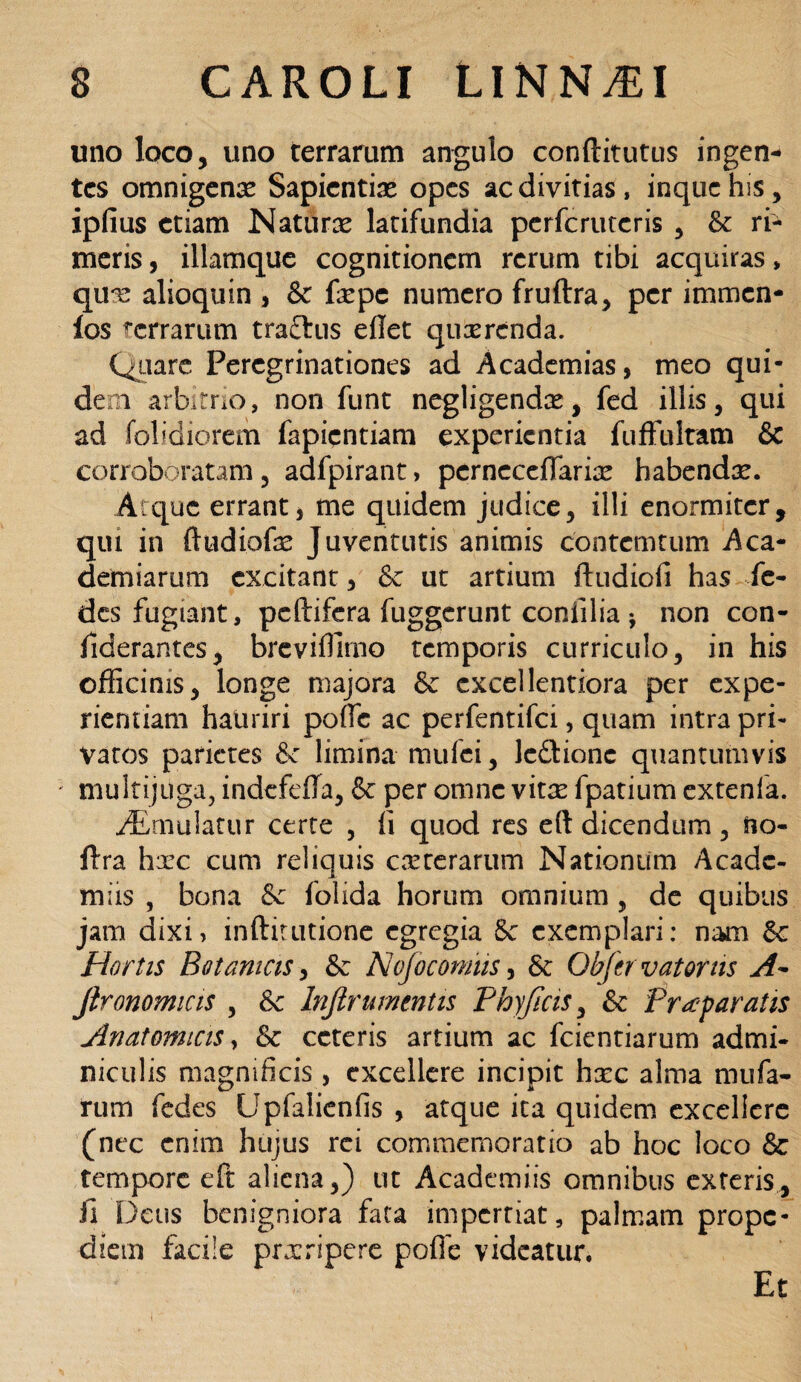 uno loco, uno terrarum angulo conftitutus ingen¬ tes omnigenae Sapientias opes ac divitias, inquchis, ipfius etiam Naturx latifundia perfcrutcris , & ri¬ meris , illamque cognitionem rerum tibi acquiras, qux alioquin , & fxpc numero fruftra, per immen- ios terrarum traftus eflet quxrcnda. Quare Peregrinationes ad Academias, meo qui¬ dem arbitrio, non funt negligendx, fed illis, qui ad (olidiorem fapientiam experientia fuffultam & corroboratam , adfpirant > pcrneccffarix habendx. Atque errant* me quidem judice, illi enormiter, qm in ftudiofe Juventutis animis contcmtum Aca¬ dendarum excitant, & ut artium ftudiofi has fe- des fugiant, peltifera fuggerunt coniilia * non con- fiderantes, breviffimo temporis curriculo, in his officinis, longe majora 6c excellentiora per expe¬ rientiam hauriri polle ac perfentifei, quam intra pri¬ vatos parietes &c limina mufei, ledionc quantumvis * multijuga, indefefla, & per omne vitx fpatium extenfa. ^Emulatur certe , fi quod res eft dicendum, fto- Itra hxc cum reliquis exrerarum Nationum Acadc- miis , bona &c folida horum omnium , de quibus jam dixi, inftitutione egregia Sc exemplari: nam &c Hortis Botanicis, & Nojocornus, 6c Qbfer vatorns A- jironomicis , & Inftrumentis Phy ficis, & Praeparatis Anatomicis, & ceteris artium ac fcientiarum admi¬ niculis magnificis , excellere incipit hxc alma nuifa- rum fedes Upfaiicnfis , atque ita quidem excellere (nec enim hujus rei commemoratio ab hoc loco & tempore eft aliena,) ut Academiis omnibus exteris, fi Deus benigniora fata impertiat, palmam prope- diein facile prxripcre poffe videatur. Et