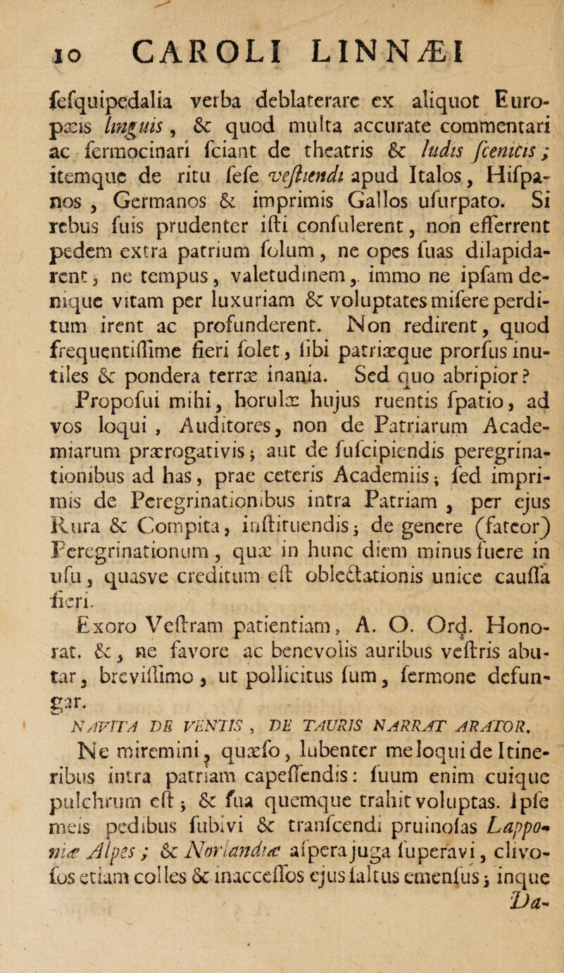 fefquipedalia verba deblaterare ex aliquot Euro- pxis linguis, & quod multa accurate commentari ac fermocinari fciant de theatris &c ludis fcemcis; itemque de ritu fefe vejhendi apud Italos, Hifpa- nos , Germanos & imprimis Gallos ufurpato. Si rebus fuis prudenter ifti confiderent, non efferrent pedem extra patrium fclum, ne opes fuas dilapida¬ rent * ne tempus , valetudinem immo ne ipfam de¬ nique vitam per luxuriam & voluptates mifere perdi¬ tum irent ac profunderent. Non redirent, quod frequentiffime fleri folet, libi patriaeque prorfus inu¬ tiles & pondera terrae inania. Sed quo abripior? Propofui mihi, horulae hujus ruentis fpatio, ad vos loqui , Auditores, non de Patriarum Acade- miartim prorogativis; aut de fufeipiendis peregrina¬ tionibus ad has, prae ceteris Academiis; fed impri- mis de Peregrinationibus intra Patriam , per ejus Rura & Compita, inftituendis; de genere (fateor) Peregrinationum, quo in hunc diem minus fuere in ufu, quasve creditum eft oblectationis unice cauffa fieri. Exoro Veflram patientiam, A. O. Orff Hono¬ rat. Ce, ne favore ac benevolis auribus veftris abu¬ tar, breviffimo, ut pollicitus fum, Termone defun¬ gi NAVITA DE VENIIS , DE TAURIS NARRAT ARATOR. Ne miremini, quofo, lubenter me loqui de Itine¬ ribus intra patriam capeffendis: fuum enim cuique pulchrum efiq & fua quemque trahit voluptas. Jpfe meis pedibus fublvi & tranfeendi pruinofas Lappo- ni<£ /Jlpes ; & Noriandi/c aiperajuga luperavi, clivo- fos etiam colles & inacceffos ejusialttis emenf us * inque I)a~