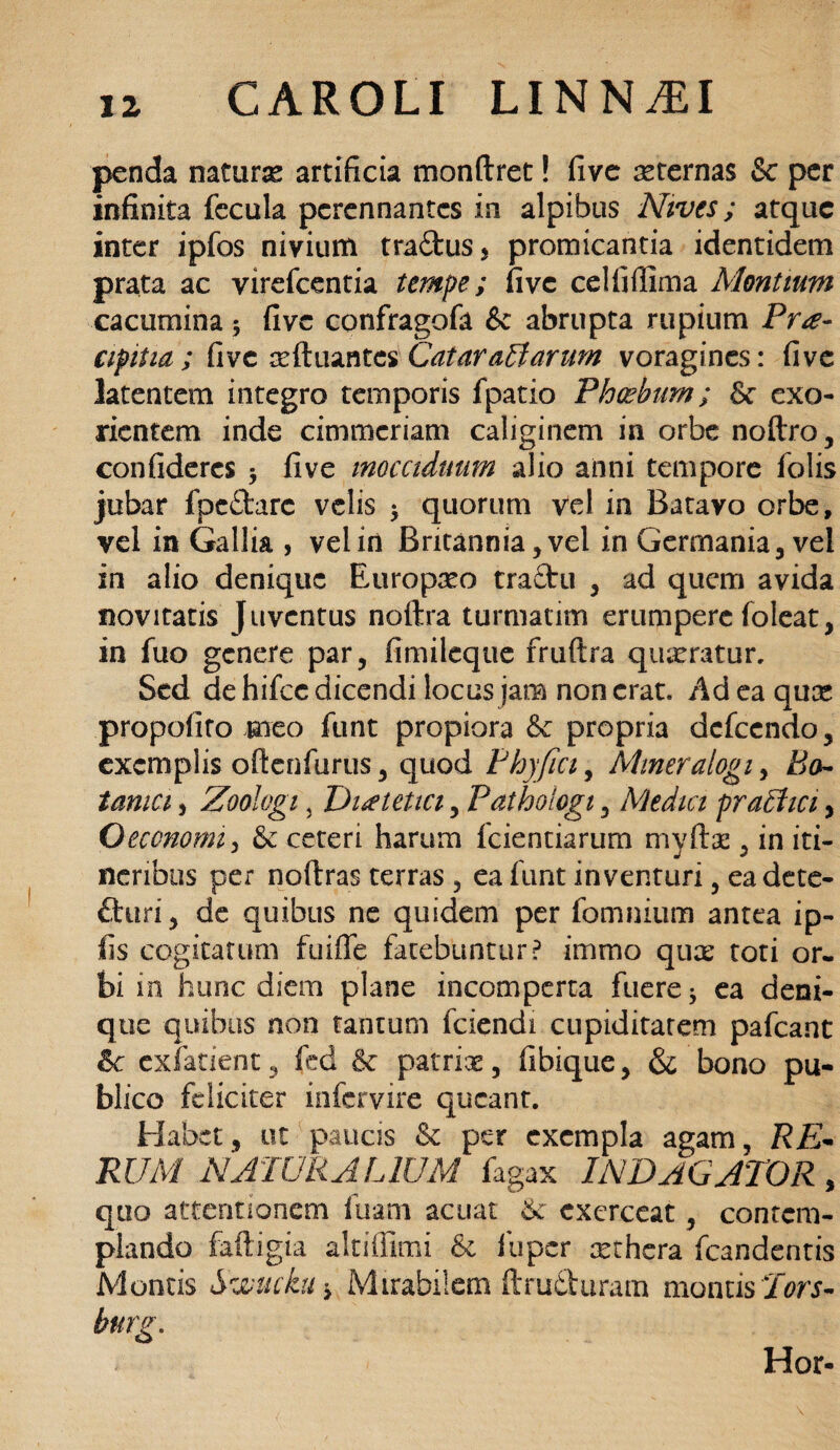 penda naturse artificia monftret! fivc aeternas & per infinita fecula perennantes in alpibus Nives; atque inter ipfos nivium tradus, promicantia identidem prata ac virefeentia tempe; fivc celfifiima Montium cacumina; fivc confragofa & abrupta rupium Pra- apitia ; fivc tcftuantes Cataractarum voragines: fivc latentem integro temporis fpatio Phoebum; St exo¬ rientem inde cimmcriam caliginem in orbe noftro, confideres $ five inocciduum alio anni tempore folis jubar fpedarc velis 5 quorum vel in Batavo orbe, vel in Gallia , vel in Britannia, vel in Germania, vel in alio denique Europaeo tractu , ad quem avida novitatis Juventus noftra turmatim erumpere foleat, in fuo genere par, fimileque fruftra quaeratur. Sed de hifcc dicendi locus jam non erat. Ad ea qua; propofito meo funt propiora & propria dcfccndo, exemplis oftcnfurus, quod Phy fici, Miner alogi, Bo¬ tanici , Zoologi, Dietetici, Pathologi, Medici prachci, Oeconomi, St ceteri harum fidentiarum myrtae, in iti¬ neribus per noftras terras, ea funt inventuri, eadete- fturi, de quibus ne quidem per fomiuum antea ip- fis cogitatum fuiffe fatebuntur? immo quae tori or¬ bi in hunc diem plane incomperta fuere 5 ea deni¬ que quibus non tantum fciendi cupiditatem pafcant ic exfatient, fed Se patriae, fibique, & bono pu¬ blico feliciter infervire queant. Habet, ut paucis St per exempla agam, RE* RUM NATURALIUM fagax INDAGATOR, quo attentionem fuam acuat 6c exerceat, contem¬ plando faftigia altiffimi Se fuper xthera fcandentis Montis Swuckui Mirabilem ftru&uram montis Tors-