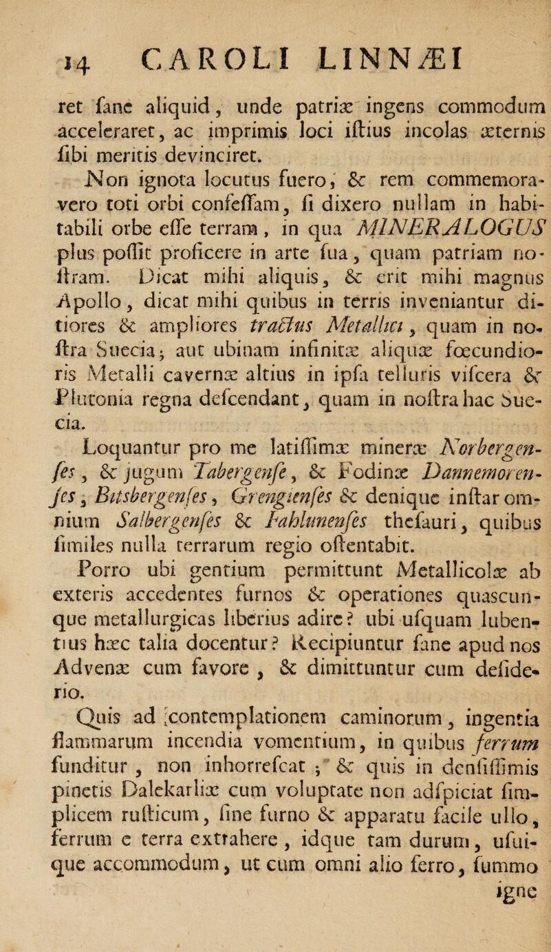 ret fane aliquid, unde patria ingens commodum acceleraret, ac imprimis loci iftius incolas asternis fibi meritis devinciret. Non ignota locutus fuero, & rem commemora¬ vero toti orbi confeffam, fi dixero nullam in habi¬ tabili orbe effe terram , m qua MINEE ALOGUS plus poffit proficere in arte fua, quam patriam no* ilram. Dicat mihi aliquis, & erit mihi magnus Apollo, dicat mihi quibus in terris inveniantur di¬ tiores & ampliores traffius Met alhct, quam in no- itra Sueciai aut tibinam infinitis aliquis foecundio- ris Metalli caverna: altius in ipfa telluris vifcera &c Plutonia regna defcendant, quam in noftrahac Sue- cia. Loquantur pro me latiffimx mineris Norhergen- fes , & jugum Tabergenfe, & Fodinis Damemoren- jes, Bitsbergenfes, Grengimfh & denique inftar om¬ nium Salhergcnfes & Bahlunenfes thefauri, quibus fimiles nulla terrarum regio oftentabit. Forro ubi gentium permittunt Metallicolx ab exteris accedentes furnos & operationes quascun¬ que metallurgicas liberius adire? ubi ufquam luben- tius hisc talia docentur? Recipiuntur fime apud nos Advenas cum favore , &: dimittuntur cum defide* rio. Quis ad Contemplationem caminorum, ingentia flammarum incendia vomentium, in quibus ferrum funditur , non inhorrefeat ; & quis in dcnfiffimis pinetis Balekarliis cum voluptate non adfpiciat fim- piicem rufticum, fine furno & apparatu facile ullo, ferrum c terra extrahere , idque tam durum, ufui- que accommodum, ut cum omni alio ferro, fummo igne