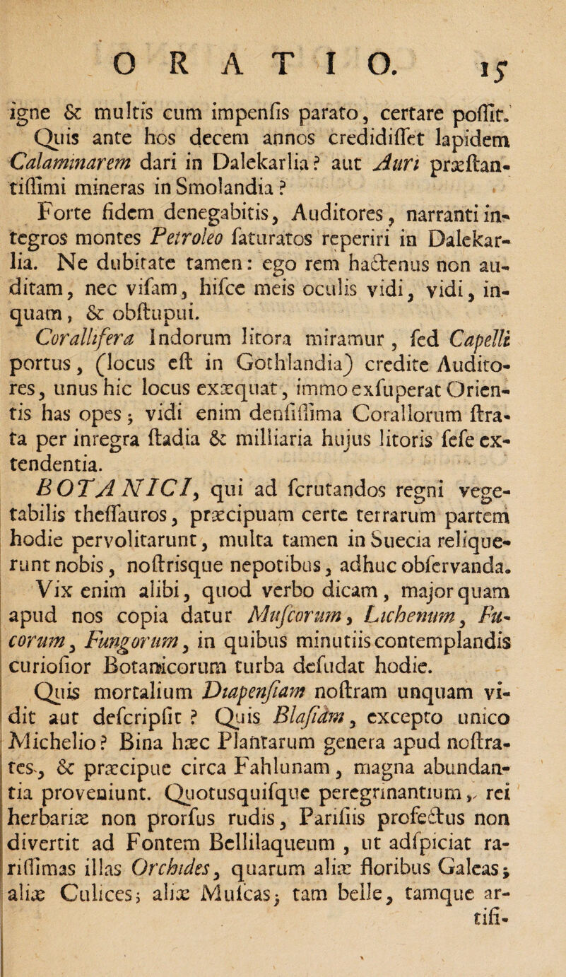 igne & multis cum impenfis parato, certare pofllr. Quis ante hos decem annos credidiflet lapidem Calamnarem dari in Dalekarlia? aut Auri prxftan- tiflimi mmeras in Smolandia ? Forte fidem denegabitis, Auditores, narranti in* tegros montes Petroleo faturatos reperiri in Dalekar- lia. Ne dubitate tamen: ego rem ha£tenus non au¬ ditam, nec vifatn, hifce meis oculis vidi, vidi, in¬ quam , & obftupui. Coralhfera Indorum Jitora miramur, fed Capelli portus, (locus eft in Gothlandia) credite Audito¬ res, unus hic locus exxquat, immoexfuperat Orien¬ tis has opes * vidi enim denfifiima Corallorum ftra- ta per inregra ftadia & milliaria hujus litoris fefe ex¬ tendentia. BOTA NIC1, qui ad fcrutandos regni vege¬ tabilis theflauros, praecipuam certe terrarum partem hodie pervolitarunt, multa tamen inSuecia relique¬ runt nobis, noftrisque nepotibus, adhucobfervanda. Vix enim alibi, quod verbo dicam, major quam apud nos copia datur Mufeorum, Lichenum, Fu~ eorum, Fungorum, in quibus minutiiscontemplandis curiofior Botanicorum turba defudat hodie. Quis mortalium Diapenfiam noftram unquam vi¬ dit aut defcripfit ? Quis Blajidm, excepto unico Michelio? Bina hxc Plantarum genera apud noftra- tes, Sc praecipue circa Fahlunam, magna abundan¬ tia proveniunt. Quotusquifque peregnnantiumrei herbarix non prorfus rudis, Panfiis profeftus non divertit ad Fontem Bcllilaqueum , ut adfpiciat ra¬ ri (limas illas Orchides, quarum alim floribus Galeas* alias Culicesj ahx Mulcas* tam belle, tamque ar- tifi-