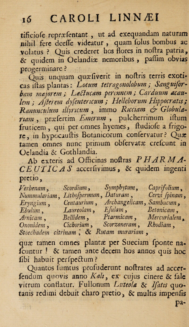 tificiofe repraefentant , ut ad exequandam naturam nihil fere deefle videatur , quam folus bombus ac volatus ? Quis crederet hos flores in noftra patria, & quidem in Oclandix nemoribus > paflim obvias progerminare ? Quis unquam qusrfivcrit in noftris terris exoti¬ cas litas plantas: Lotum tetragonolobum; Sanguifor- bam majorem ; LaCtucam perennem ; Carduum acau- lem ; Ajterm dy[entericum ; Helleborum Hippocratis; Ranunculum illyricum , immo Ricciam & Globula¬ rium , prcefcrnm Emerim , pulcherrimum iftum fruticem , qui per omnes hyemes, ftudiofe a frigo¬ re, in hypocauftis Botanicorum confervatur ? Quas tamen omnes nunc primum obfervat^ crefcunt in Qelandia & Gothlandia. Ab exteris ad Officinas noftras P HAR M A- CEUIICA S accerilvimus, & quidem ingenti pretio, Verbenam, Scordium, Symphytum, Caprifolium, Nummulariam, Lithofpermum, Daturam , Cervi fpinam, Eryngmn , Centaurium, Archangelicam, Sambucum , Ebulum, Laureolam, Ejulam, Betonicam, Amicam , Bellidem, Ptarmicam, Mercurialem, Ononidcm, Cichorium, Scorzoneram, Rhodiam, Stoechadem citrinam & Rutam murariam , qux tamen omnes plantae per Sueciam fponte na- fcuntur ! & tamen ante dcccm hos annos quis hoc fxbi habuit perfpeftum? Quantos fumeus profuderunt noftrates ad accer- fendum quovis anno Kahy ex cujus cinere &: falc vitrum conflatur. Fullonum Luteola Sc Ifatts quo- tanis redimi debuit charo pretio* 8c multis impenfis pa-