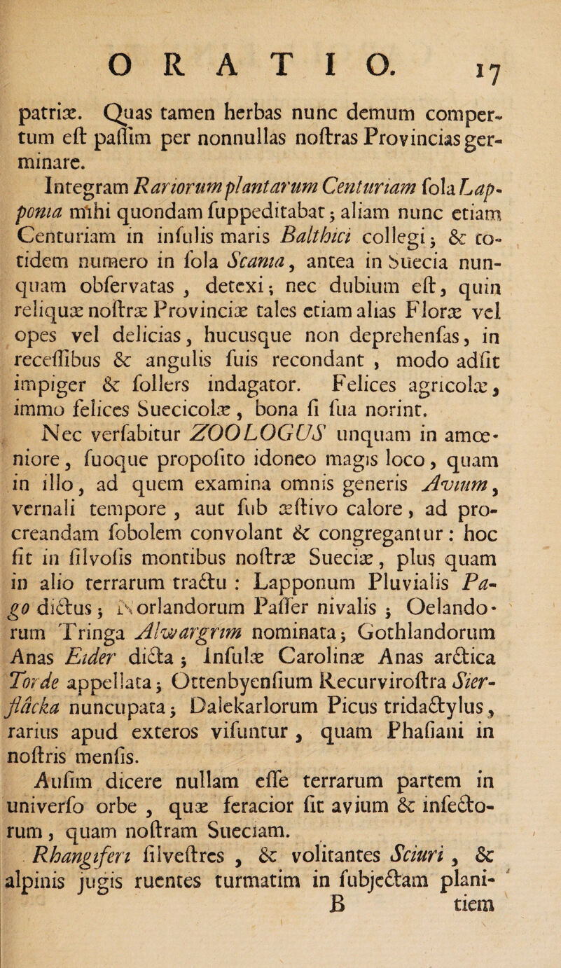 patriae. Quas tamen herbas nunc demum comper¬ tum eft paflim per nonnullas noftras Provincias ger¬ minare. Integram Ranorumplantarum Centuriam fola Lap- poma mihi quondam fuppeditabat • aliam nunc etiam Centuriam m infulis maris Balthici collegi 3 & co~ tidem numero in fola Scania, antea in Suecia nun¬ quam obfervatas , detexi; nec dubium eft, quin reliquae noftrse Provinciae tales etiam alias Florae vel opes vel delicias, hucusque non deprehenfas, in receftlbus Se angulis fuis recondant , modo adftt impiger & follers indagator. Felices agricola:, immo felices SuecicoFe, bona fi fua norint. Nec verfabitur ZOOLOGUS unquam in amoe¬ niore , fuoque propofito idoneo magis loco, quam in illo, ad quem examina omnis generis Avium, vernali tempore , aut fub aeftivo calore, ad pro¬ creandam fobolem convolant Sc congregantur: hoc fit in filvofis montibus noftras Suecias, plus quam in alio terrarum tradtu : Lapponum Pluvialis Pa- go didtus; l\ otiandorum Pafter nivalis ; Oelando- rum Tringa Alwargnm nominata; Gothlandorum Anas Etder difta ; infulae Carolinae Anas ardtica Torde appellata; Ottenbyenfium Recurviroftra Sier- flacka nuncupata; Daiekarlorum Picus tridadtylus, rarius apud exteros vifuntur , quam Phafiani in noftris menfis. Aufim dicere nullam efle terrarum partem in univerfo orbe , qux feracior fit avium Se infedto- rum 3 quam noftram Sueciam. Rhangifen filveftres , & volitantes Sciuri, & alpinis jugis ruentes turmatim in fubjedtam plani- B tiem 1