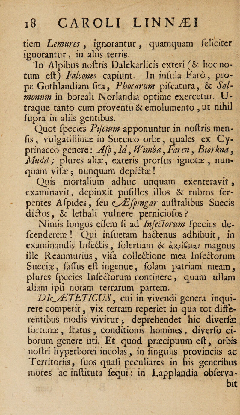 tiem Lemures , ignorantur, quamquam feliciter ignoranturin aliis terris In Alpibus noftris Dalekarlicis exteri (& hoc no¬ tum eft) Falcones capiunt. In infula Faro, pro¬ pe Gothlandiam fita, Phocarum pifcatura, 6c Sal¬ monum in boreali Norlandia optime exercetur, U- traque tanto cum proventu 6c emolumento , ut nihil fupra in aliis gentibus. Quot fpeaes Ptjcmm apponuntur in noftris men- fis, vulgatiftimx in Succico orbe, quales ex Cy¬ pri naceo genere: Afp, Id, IVimba, Far en, Bidrkna, Mudd; plures alix, exteris prorius ignotx, nun¬ quam vifx 5 nunquam depi£tx ! Quis mortalium adhuc unquam exenteravit, examinavit, depinxit pufillos illos & rubros fer- pentes Afpides, feu cSoEfpzngar auftralibus Suecis dictos, & lethali vulnere perniciofos ? Nimis longus eflem fi ad Infectorum fpecics de- fcenderem ! Qui infuetam hactenus adhibuit, in examinandis Infe£tis, folertiam & ATCfi&w magnus ille Reaumurius, vifa colleftione mea Infeftorum Sueeix, faiTus eft ingenue, folam patriam meam, plures fpecics Infedtorum continere, quam ullam aliam ipfi notam terrarum partem. DI(iy£TETICUS, cui in vivendi genera inqui¬ rere competit, vix terram reperiet in qua tot diffe¬ rentibus modis vivitur j deprehendet hic diverfx fortunae, flatus, conditionis homines, diverfo ci¬ borum genere uti. Et quod prxeipuum eft, orbis noftri hyperborei incolas, in lingulis provinciis ac Territoriis, fuos quafi peculiares in his generibus mores ac inftituta fequi: in Lapplandia obferva-