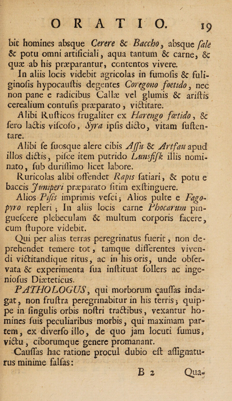 bit homines absque Cerere & Baccho, absque [ale & potu omni artificiali, aqua tantum & carne, & qux ab his praeparantur, contentos vivere. In aliis locis videbit agricolas in fumofis & fuli- ginofis hypocauftis degentes Coregono foetido , nec non pane e radicibus Calix vel glumis & ariftis cerealium contufis prxparato, viditare. .Alibi Rufticos frugaliter ex Harengo foetido, & fero lactis vifcofo, Syra ipfis dicio, vitam fu (len¬ tare. Alibi fe fuosque alere cibis Ajju & Artfau apud illos didis, pifce item putrido Lunsfifk illis nomi* nato, fub duriffimo licet labore. Ruricolas alibi offendet Rapis fatiari, & potu e baccis Juniperi prxparato fitim exftinguere. Alios Pifts imprimis vefci* Alios pulte e Fago- pyro repleri ; I11 aliis locis carne Phocarum pin- guefcere plebeculam & multum corporis facere, cum ftupore videbit. Qui per alias terras peregrinatus fuerit, non de¬ prehendet temere tot, tamque differentes viven¬ di viditandique ritus , ac in his oris, unde obfer- vata & experimenta fua inftituat follers ac inge- niofus Dixteticus. PATHO LOGUSy qui morborum cauffas inda¬ gat, non fruftra peregrinabitur in his terris 5 quip¬ pe in fingulis orbis noftri tradibus, vexantur ho¬ mines fuis peculiaribus morbis, qui maximam par¬ tem, ex diverfoillo, de quo jam locuti fumus, vidu, ciborumquc genere promanant. Cauffas hac ratione procul dubio eft aflignatu- rus minime falfas;