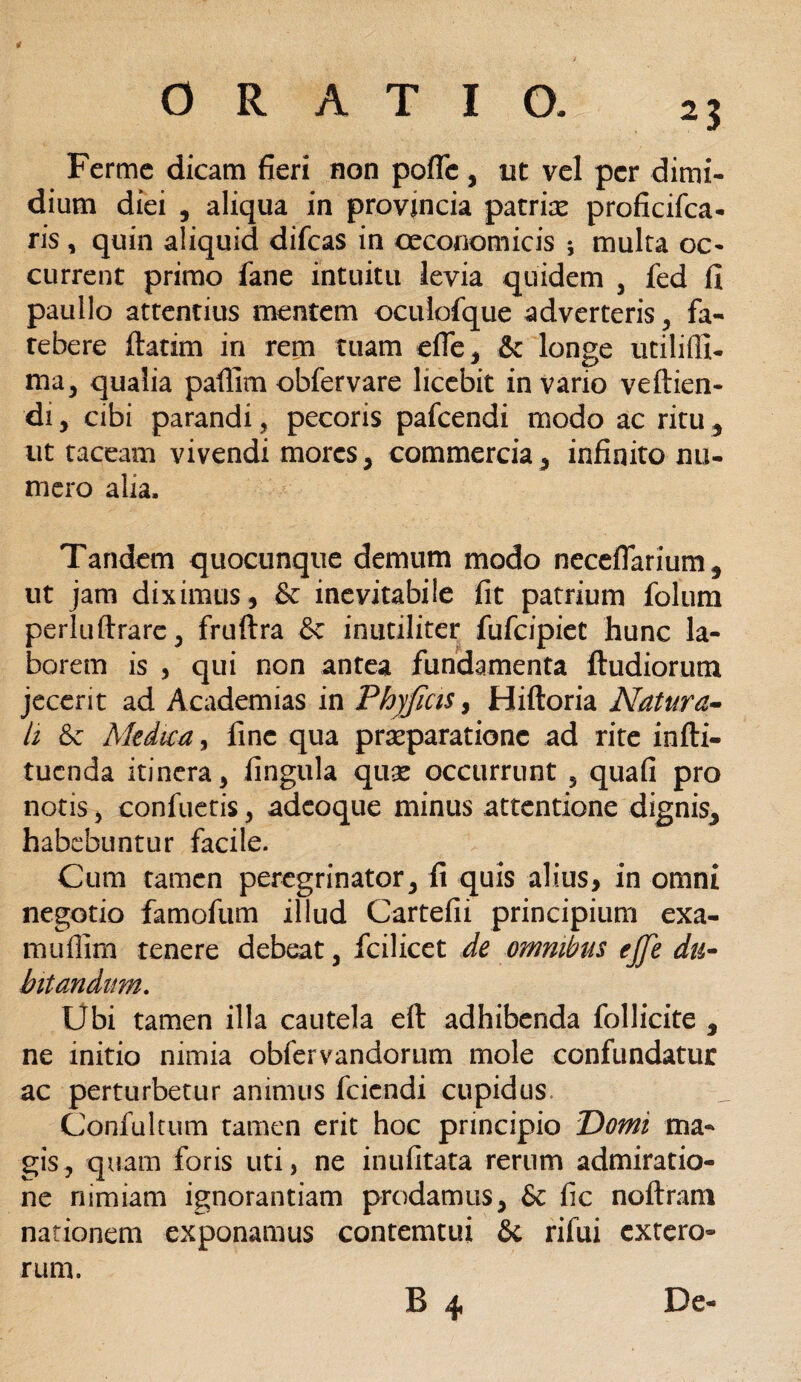 I? ■ 1 '• > ORATIO. 23 Fertne dicam fieri non poffc, ut vel per dimi¬ dium diei 5 aliqua in provincia patrix proficifca- ris, quin aliquid difeas in oeconomicis ; multa oc- current primo fane intuitu levia quidem * fed fi paullo attentius mentem oculofque adverteris* fa- tebere flatim in rem tuam efle* & longe utilifll- ma* qualia pallim obfervare licebit in vario veftien- di, cibi parandi, pecoris pafcendi modo ac ritu * ut taceam vivendi mores* commercia * infinito nu¬ mero alia. Tandem quocunque demum modo neceffarium* ut jam diximus, & inevitabile fit patrium folum perluftrare * fruftra & inutiliter fufeipiet hunc la¬ borem is , qui non antea fundamenta ftudiorutn jecerit ad Academias in Phyjicis, Hiftoria Natura¬ li Medica, fine qua praeparatione ad rite infti- tuenda itinera, lingula qux occurrunt 5 quafi pro notis, confuetis, adeoque minus attentione dignis* habebuntur facile. Cum tamen peregrinator* fi quis alius, in omni negotio famofum illud Cartefii principium exa- muflim tenere debeat* fcilicet de omnibus ejfe du¬ bitandum. Ubi tamen illa cautela eft adhibenda follicite * ne initio nimia obfervandorum mole confundatur ac perturbetur animus feiendi cupidus Confultum tamen erit hoc principio Domi ma¬ gis, quam foris uti, ne inufitata rerum admiratio¬ ne nimiam ignorantiam prodamus* & fic noftram nationem exponamus contemtui St rifui extero¬ rum.