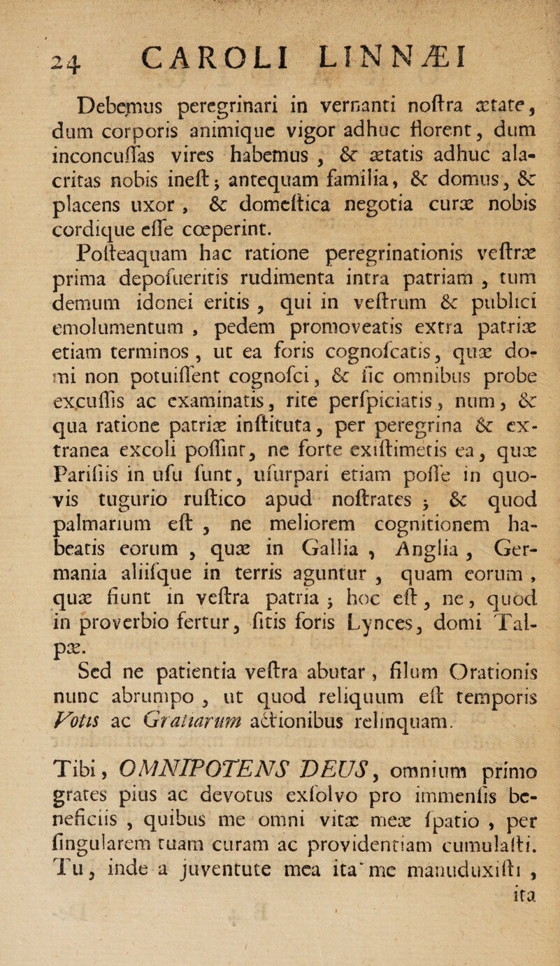 Debemus peregrinari in vernanti noftra aetate, dum corporis animique vigor adhuc florent , dum inconcuffas vires habemus , & aetatis adhuc ala¬ critas nobis ineft; antequam familia, & domus, & placens uxor , &c domcftica negotia curas nobis cordique eiTe coeperint. Pofteaquam hac ratione peregrinationis veftrae prima depofuentis rudimenta intra patriam , tum demum idonei eritis , qui in veftrum &c publici emolumentum 9 pedem promoveatis extra patriae etiam terminos, ut ea foris cognofcatis, quae do¬ mi non potuiffent cognofci, & iic omnibus probe excuffis ac examinatis, rite perfpiciatisnum, & qua ratione patriae inllituta, per peregrina & ex¬ tranea excoli poflint, ne forte ex illimetis ea, qux Paridis inufu funt, ufurpari etiam pofle in quo¬ vis tugurio ruftico apud noftratcs * & quod palmarium eft , ne meliorem cognitionem ha¬ beatis eorum , qua! in Gallia , Anglia , Ger¬ mania aliifque in terris aguntur , quam eorum , quae fiunt in veftra patria j hoc eft, ne, quod in proverbio fertur, litis foris Lynces, domi Tal¬ pae. Sed ne patientia veftra abutar, filum Orationis nunc abrumpo , ut quod reliquum eft temporis Votis ac Gratiarum actionibus relinquam. Tibi, OMNIPOTENS DEUS, omnium primo grates pius ac devotus exfolvo pro immenfis be¬ neficiis , quibus me omni vitx meae fpatio , per lingularem tuam curam ac providentiam cumulafti. Tu, inde a juventute mea ita'me manuduxifti , ita