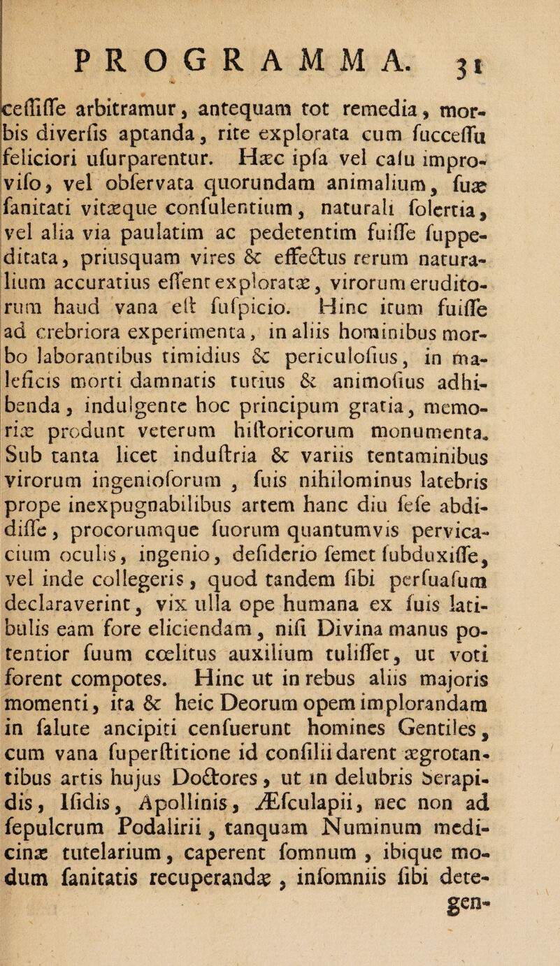 cefTifife arbitramur, antequam tot remedia, mor¬ bis diverfis aptanda, rite explorata cum fucceflu feliciori ufurparentur. Hxc ipfa vel calu impro- vifo, vel obfervata quorundam animalium, fuse fanitati vifcsque confulentium, naturali folertia, vel alia via paulatim ac pedetentim fuiffe fuppe- ditata, priusquam vires & effeftus rerum natura¬ lium accuratius effenr exploratae, virorum erudito¬ rum haud vana e It fufpicio. Hinc irum fui ile ad crebriora experimenta, in aliis hominibus mor¬ bo laborantibus timidius & periculofius, in ma¬ leficis morti damnaris tutius & animofius adhi¬ benda, induigente hoc principum gratia, memo¬ rias produnt veterum hiftoricorum monumenta. Sub tanta licet induftria & variis tentaminibus virorum ingenioforum , fuis nihilominus latebris prope inexpugnabilibus artem hanc diu fefe abdi- diffe, procorumque fuorum quantumvis pervica¬ cium oculis, ingenio, defiderio femct fubduxifle, vel inde collegeris, quod tandem fibi pcrfuafum declaraverint, vix ulla ope humana ex fuis lati¬ bulis eam fore eliciendam, nifi Divina manus po- tentior fuum coelitus auxilium tuliffet, ut voti forent compotes. Hinc ut in rebus aliis majoris momenti, ira & heic Deorum opem im plorandam in falute ancipiti cenfuerunc homines Gentiles, cum vana fuperftitione id confiliidarent aegrotan¬ tibus artis hujus Doftores , ut in deliibris berapi- dis, Ifidis, Apollinis, ^Efculapii, nec non ad fepulcrum Podalirii, tanquam Numinum medi¬ cina tutelarium, caperent fomnum , ibique mo¬ dum fanitatis recuperanda , infommis libi dete- gen-