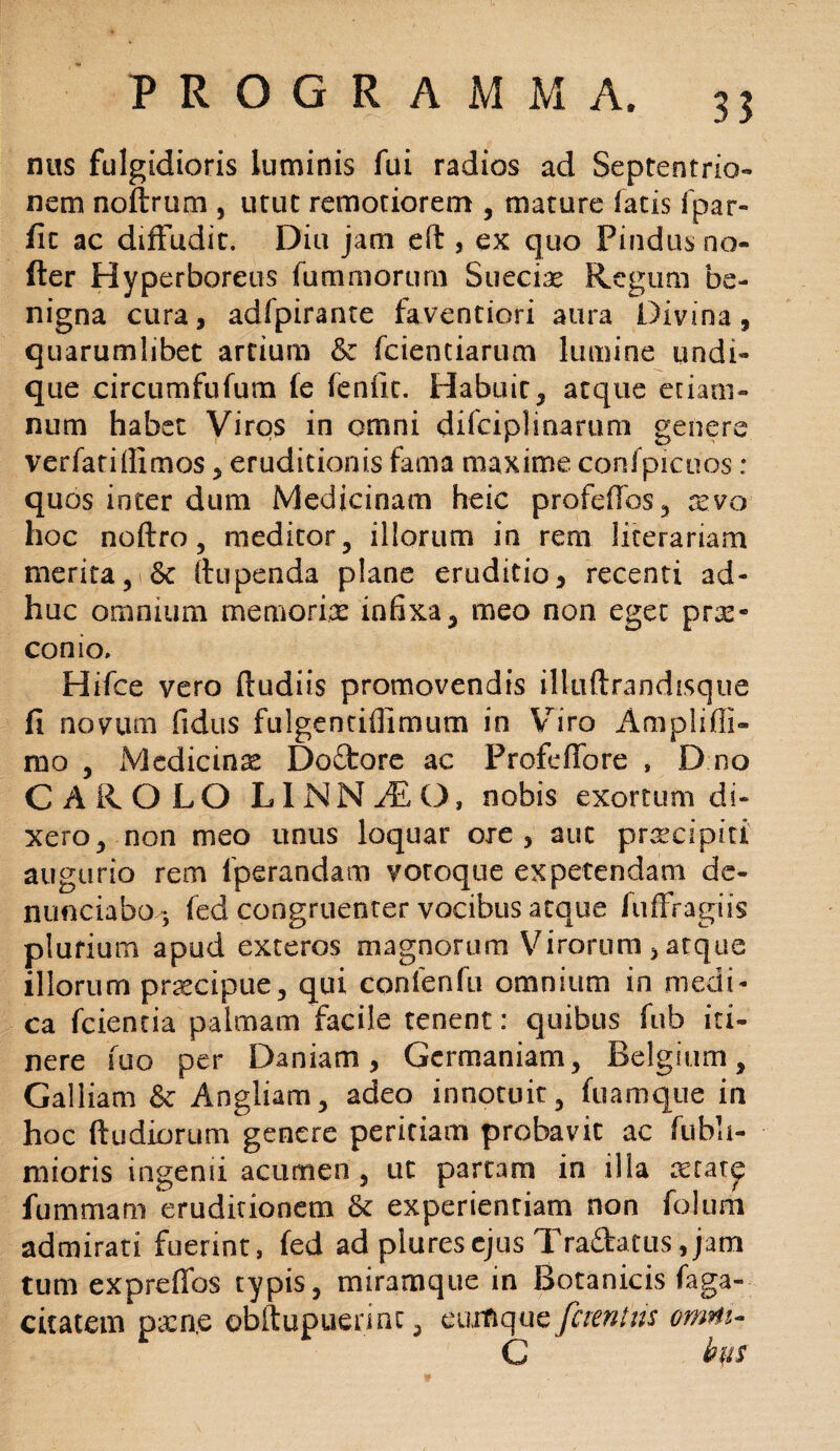 ntis fulgidioris luminis fui radios ad Septentrio¬ nem noftrum , utut remotiorem , mature latis fpar- fic ac diffudit. Diu jam eft , ex quo Pindus no¬ der Hyperboreus fummorum Sueciae Regum be¬ nigna cura, adfpirante faventiori aura Divina, quarumlibet artium & fcientiarum lumine undi¬ que circumfufum (e fenfic. Habuit, atque etiam* num habet Viros in omni difciplinarum genere verfatillimos, eruditionis fama maxime confpicoos: quos inter dum Medicinam heic profeffos, xvo hoc noftro, meditor, illorum in rem iiterariam merita, & ftupenda plane eruditio, recenti ad¬ huc omnium memoria: infixa, meo non eget pne* conio. Hifce vero ftudiis promovendis ilkiftrandisque fi novum fidus fulgentiffimum in Viro Amplifli- rno , Medicinse Doftore ac Profeffore , D no CAR OLO LINNyEO, nobis exortum di¬ xero, non meo unus loquar ore, aut preeeipiti' augurio rem fperandam votoque expetendam de- nunciabO j fed congruenter vocibus atque fuffragiis plurium apud exteros magnorum Virorum , atque illorum pnecipue, qui confenfu omnium in medi¬ ca fcientia palmam facile tenent: quibus fub iti¬ nere fuo per Daniam, Germaniam, Belgium, Galliam & Angliam, adeo innotuit, fuamque in hoc ftudiorum genere peritiam probavit ac fubli- mioris ingenii acumen , ut partam in illa xiat^ fummam eruditionem Se experientiam non folurtt admirati fuerint, fed ad pluresejus Tra&atus,jam tum exprefios typis, miramque in Botanicis faga- citatem pxn,e obftupuerinc, cumque fcientus omni- C ' bp