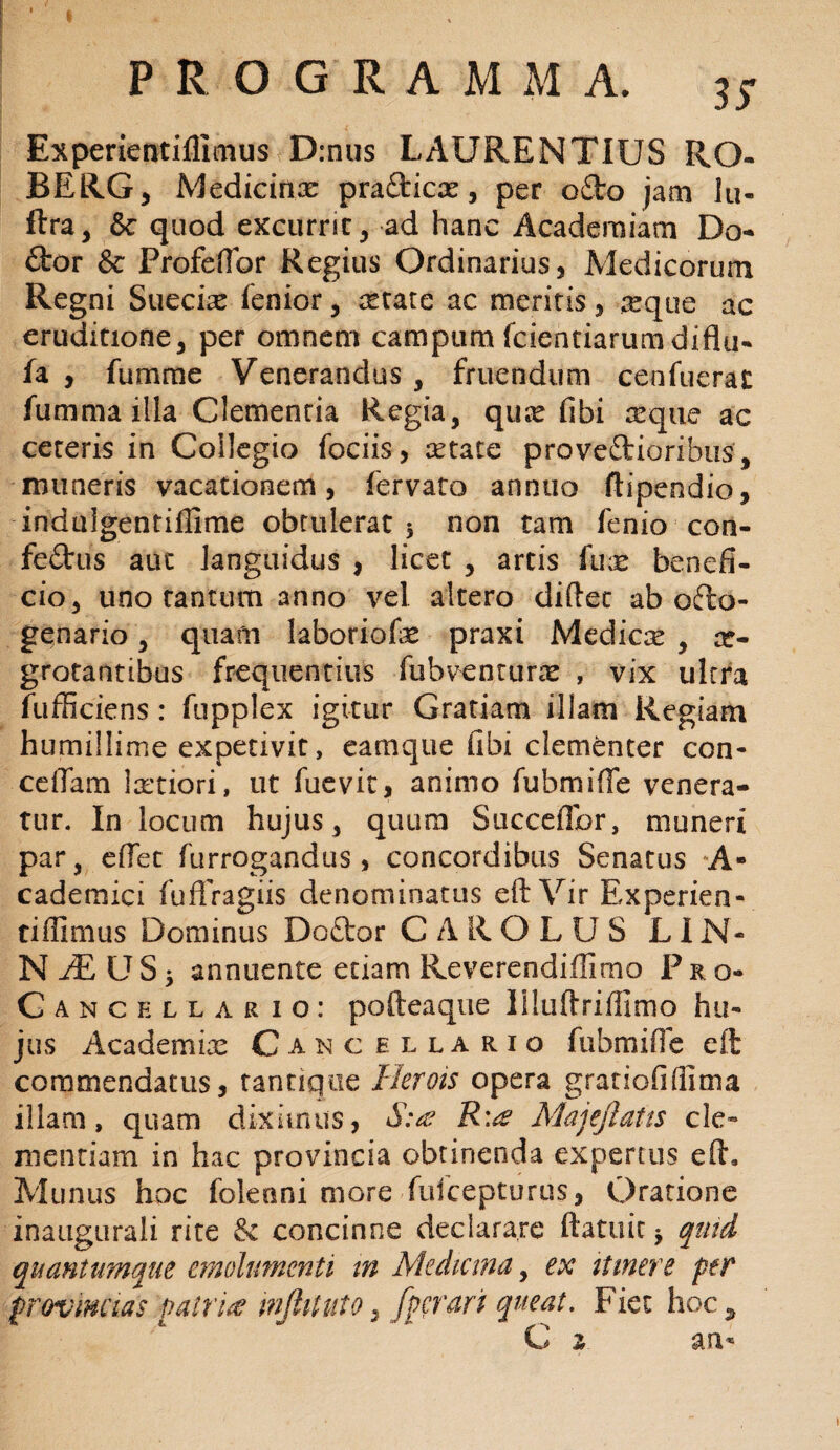 Experientiflimus D:nus LAURENTIUS RO- BERG, Medicinx prafticx, per o£to jam lu- ftra, & quod excurrit, ad hanc Academiam Do- £tor & Profefibr Regius Ordinarius, Medicorum Regni Suecix lenior, xtate ac meritis, ;seque ac eruditione, per omnem campum fcientiarumdiflu- fa , fumme Venerandus , fruendum cenfuerac fumma illa Clementia Regia, qux libi xque ac ceteris in Collegio fociis, xtate provectioribus, muneris vacationem, fervato annuo ftipendio, induigentiflime obtulerat 5 non tam lenio con- feCtus aut languidus , licet , artis lux benefi¬ cio, uno tantum anno vel altero diftet ab ofto- genario, quam laboriofx praxi Medicx , ae¬ grotantibus frequentius liibventurx , vix ultra fufficiens: ftipplex igitur Gratiam illam Regiam humillime expetivit, eamque fibi clementer con- cedam Ixtiori, ut fue vit, animo fubmifTe venera¬ tur. In locum hujus, quum Succeffor, muneri par, elfet furrogandus , concordibus Senatus A- cademici fufiragiis denominatus eft Vir Experien- tiffimus Dominus Doftor CAROLUS LIN- N JE U S 5 annuente etiam Reverendiffirno P r o- Canchllario: pofteaque liluftriffimo hu¬ jus Academix Cancellario fubmifle eft commendatus, tantique Herois opera gratiofifiima illam, quam diximus, S:ae R'^ Majejlatis cle¬ mentiam in hac provincia obtinenda expertus eft. Munus hoc foleoni more fufcepturus, Oratione inatigurali rite & concinne declarare ftatuit * quid quantumque emolumenti m Medicina, ex itinere per provincias patria mjhtuto, fpfrari queat. Fiet hoc* C z an*