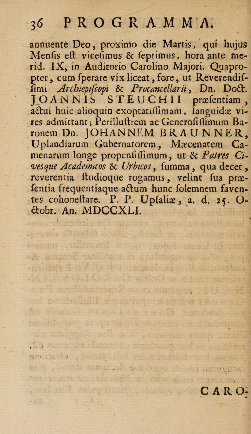 annuente Deo, proximo die Martis, qui hujus Menfis eft viceftmus Se feptimus, hora ante me- rid. IX, in Auditorio Carolino Majori. Quapro¬ pter, cum fperare vix liceat, fore, ut Reverendif- fimi Archieptfcopi & Procancellarh, Dn. Do£t. JOANNIS S F E U C H 11 praefentiam , aftui huic alioquin exoptatiffimam, languida: vi¬ res admittant; Perillulfrem ac Generofiffimum Ba¬ ronem Dn JOHANNEM BRAUNNER, Uplandiarum Gubernatorem, Maecenatem Ca- menarum longe propenfiffimum, ut & Patres Ci~ •vesque Academicos & Urbicos, fumma , qua decet, reverentia ftudioque rogamus, velint fua prse- fentia frequentiaque adum hunc folemnem faven¬ tes cohoneftare. P. P. Upfaliae3 a. d. 25. Q- ftobr. An. MDGCXLI. \ CAR O- - —*