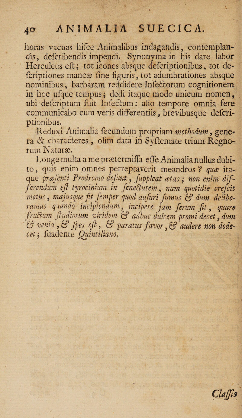 horas vacuas hifce Animalibus indagandis, contemplan¬ dis, defcribendis impendi* Synonyma in his dare labor Herculeus eft; tot icones absque defcriptionibus, tot de- fcriptiones mancae fine figuris, tot adumbrationes absque nominibus, barbaram reddidere Infe&orum cognitionem in hoc ufque tempus; dedi itaque modo unicum nomen, ubi delcriptum fuit Infedlum: alio tempore omnia fere communicabo cum veris differentiis , bfevibusque defcri- ptionibus. Reduxi Animalia fecundum propriam methodum, gene» ra & charabteres, olim data in Syftemate trium Regno¬ rum Naturae. Longe multa a me praetermifla effe Animalia nullus dubi¬ to , quis enim omnes perreptaverit meandros ? qua ita¬ que prafenti Prodromo dejunt, fuppleat at as ; non enim dif¬ ferendum efi tyrocimum in fenettutcm, nam quotidie crefcit metus. majus que fit femper quod aufuri fumus dum delibe¬ ramus quando incipiendum, incipere jam ferum fit, quare jructum Jf udiorum viridem & adhuc dulcem promi decet, dum & venia , & fpes ejf, & paratus favor 3 audere non dede¬ cet : fuadente Quintiliano, ClaJJis