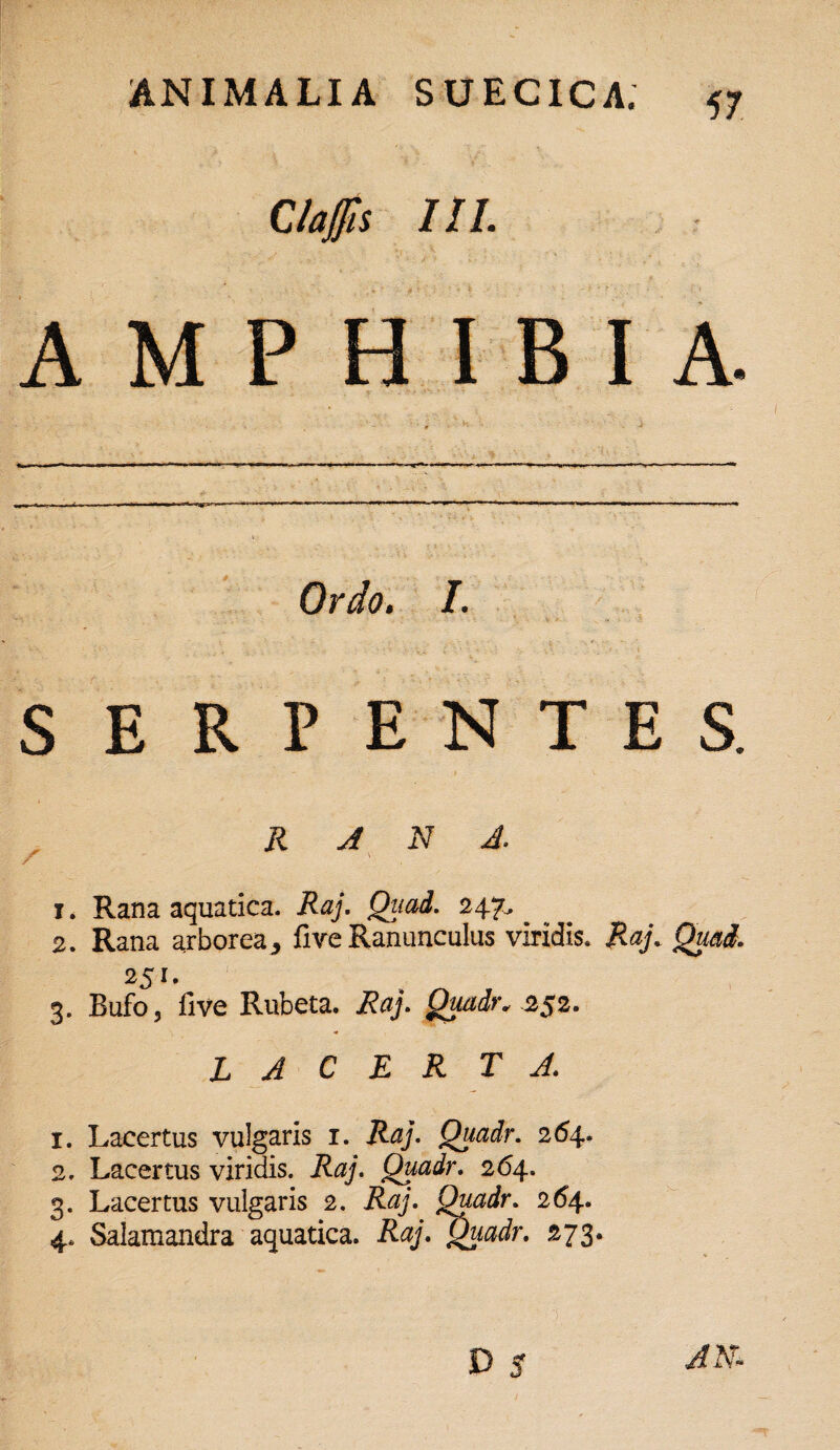 Claffis III. AMPHIBIA. Ordo. I. SERPENTES. - / * RANA. f ' x. Rana aquatica. Raj. Quad. 247.^ 2. Rana arborea, fiveRanunculus viridis. Raj. Quad. 251. 3. Bufo, five Rubeta, ifry. Quadr* 252. lacerta 1. Lacertus vulgaris 1. Raj. Quadr. 264. 2. Lacertus viridis. R#/. Quadr. 264. 3. Lacertus vulgaris 2. Quadr. 264. 4. Salamandra aquatica. Raj. Quadr. 273. D 5 ^