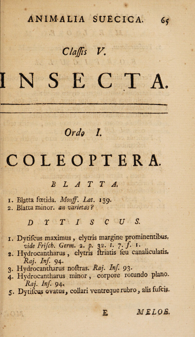 Claflis V. INSECTA. Ordo I. COLEOPTERA. BLATTA, 1. Blatta foetida. Mouff. Lat. 139. 2. Blatta minor, an varietas? D r T I s c u s. 1. Dytifcus maximus, elytris margine prominentibus. vide Frifch. Germ. 2. p. 32. t. 7. /. 1. 2. Hydrocantharus, elytris flriatis feu canaliculatis» Raj. ira/. 94. 3. Hydrocantharus noflras. Raj. Inf. 9 3. 4. Hydrocantharus minor, corpore rotundo plano. Raj. Inf. 94. ^ 5. Dytilcu? ovatus, collari ventreque rubro, alis fulcio E MKLOE,