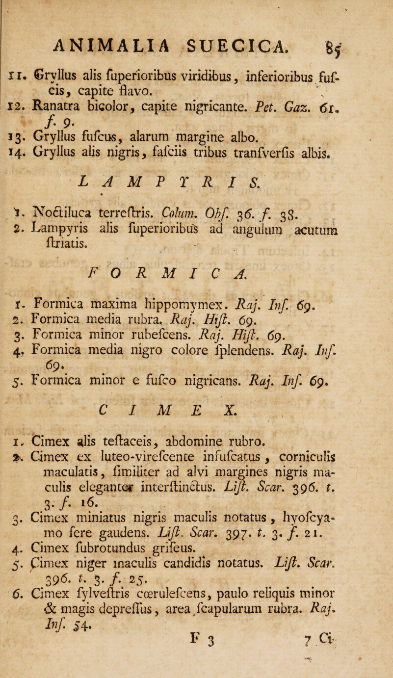 xi. Grvllus alis fuperioribus viridibus, inferioribus fuf- cis, capite flavo. 12. Ranatra bicolor, capite nigricante. Pet. Gaz. 61« /• 9- 13. Gryllus fufcus, alarum margine albo. 14. Gryllus alis nigris, fafciis tribus tranfverfis albis. L A M P T R I S. 1. Noctiluca terreftris. Colum. O/yC 36. f. 3S. 2. Lampyris alis fuperioribus ad angulum acutum ilriatis. FORMICA. X. Formica maxima hippomymex. Raj. Inf. 69. 2. Formica media rubra. Raj. Hxfi. 69. 3. Formica minor rubefcens. ifo/. Hifi. 69. 4. Formica media nigro colore fplendens. Raj. Inf. 69. 5. Formica minor e fufco nigricans. Raj. i/z/. 69. CIMEX. 1, Cimex alis teflaceis, abdomine rubro. Cimex ex luteo-virefcen te infufcatus , corniculis maculatis, fimiliter ad alvi margines nigris ma¬ culis eleganter interftinclus. LiJL Scar. 396. t. .3- /• l^\ 3. Cimex miniatus nigris maculis notatus , hyofcya- mo fere gaudens. JJfi. Scar. 397. t. 3. /. 21. 4. Cimex fubrotundus grifeus. 5. Cimex niger maculis candidis notatus. Lifi. .396- *- 3* /*. 25. 6. Cimex fylveftris coerulefcens, paulo reliquis minor & magis depreflus, area /capularum rubra. Raj. Inf. 54.