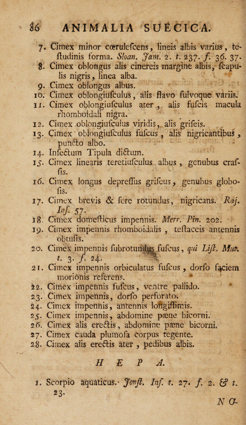 7. Cimex mittor coerulefcens, lineis albis %^arius, te- ftudinis forma. Sloan. Jam. 2. t. 237. /. 36. 37. 8. Cimex oblongus alis cinereis margine albis, fcapu- lis nigris, linea alba. 9. Cimex oblongas albus. 10. Cimex oblongiiifculus, alis flavo fulvoque variis, ix. Cimex oblongiiifculus ater 5 alis fufcis macula rhomboidali nigra. 12. Cimex oblongiufcuius viridis, alis grifeis. 13. Cimex oblongiufcuius fufcus , alis nigricantibus , punclo albo. 14. Infeftum Tipula diftum. 15. Cimex linearis teretiufculus, albus , gcnubus craf- fis. 16. Cimex longus depreflus grifeus, genubus globo- fis. 17. Cimex brevis & fere rotundus, nigricans. Raj. H 57. 18- Cimex domefficus impennis. Men. Pm. 202. 19. Cimex impennis rhomboidalis , tellaceis antennis ob tufis. 20. Cimex impennis flibrotundi^ fufcus, qui Lifl, MuP. t. 3* j• 24* *'«. 21. Cimex impennis orbiculatus fufcus, dorfo faciem morionis referens. 22. Cimex impennis fufcus, ventre pallido. 23. Cimex impennis, dorfo perforato* 24. Cimex impennis, antennis loirgiffimis. 25. Cimex impennis, abdomine psene bicorni. 26. Cimex alis ereftis, abdomine ptene bicoilii* 27. Cimex cauda plumofa corpus tegente. 28. Cimex aiis ereftis ater , pedibus albis. H E P A. 1. Scorpio aquaticus.- Jrnfi. Inf. t. 27. /. 2. t. 23.