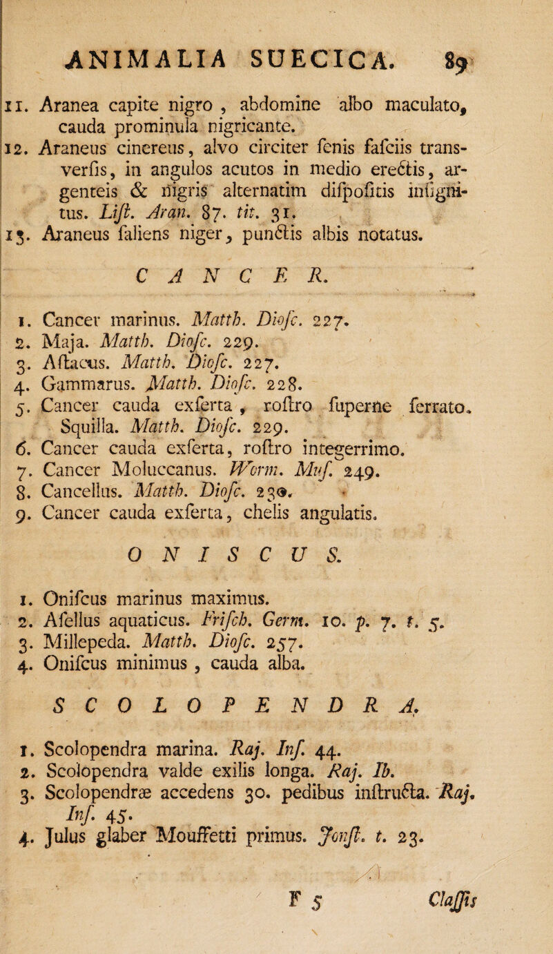 11. Aranea capite nigro , abdomine albo maculato, cauda prominula nigricante. 12. Araneus cinereus, alvo circiter fenis fafciis trans- verfis, in angulos acutos in medio ere&is, ar¬ genteis & nigris alternatim difpofids infigni- tus. Lifi. Aran. 87. tit. 31. 13. Araneus laliens niger, pun£tis albis notatus. CANCER. ‘ . W .. . 1. Cancer marinus. Matth. Diofc, 227. 2. Maja. Matth. Diofc. 229. 3. Adactis. Matth. Diofc. 227. 4. Gammarus. Matth. Diofc. 228. 5. Cancer cauda exferta, rodro fuperne ferrato. Squilla. Matth. Diofc. 229. 6. Cancer cauda exferta, rodro integerrimo. 7. Cancer Moluccanus, Worm. Muf 249. 8. Cancellus. Matth. Diofc. 23$, 9. Cancer cauda exferta, chelis angulatis. O N I S C U S. 1. Onifcus marinus maximus. 2. Afellus aquaticus. Frifch. Germ. 10. p. 7. r. 5. 3. Millepeda. Matth. £)/<?/£. 257. 4. Onifcus minimus , cauda alba. SCOLOPENDRA. \ 1. Scolopendra marina. Raj, Jnf 44. 2. Scolopendra valde exilis longa. Raj. Ib. 3. Scolopendrae accedens 30. pedibus indrufla. Raj. Az/. 45- 4. Julus glaber Mouffetti primus, $02/?, £. 23. - * ■ ■ ■ ' ^ • .S
