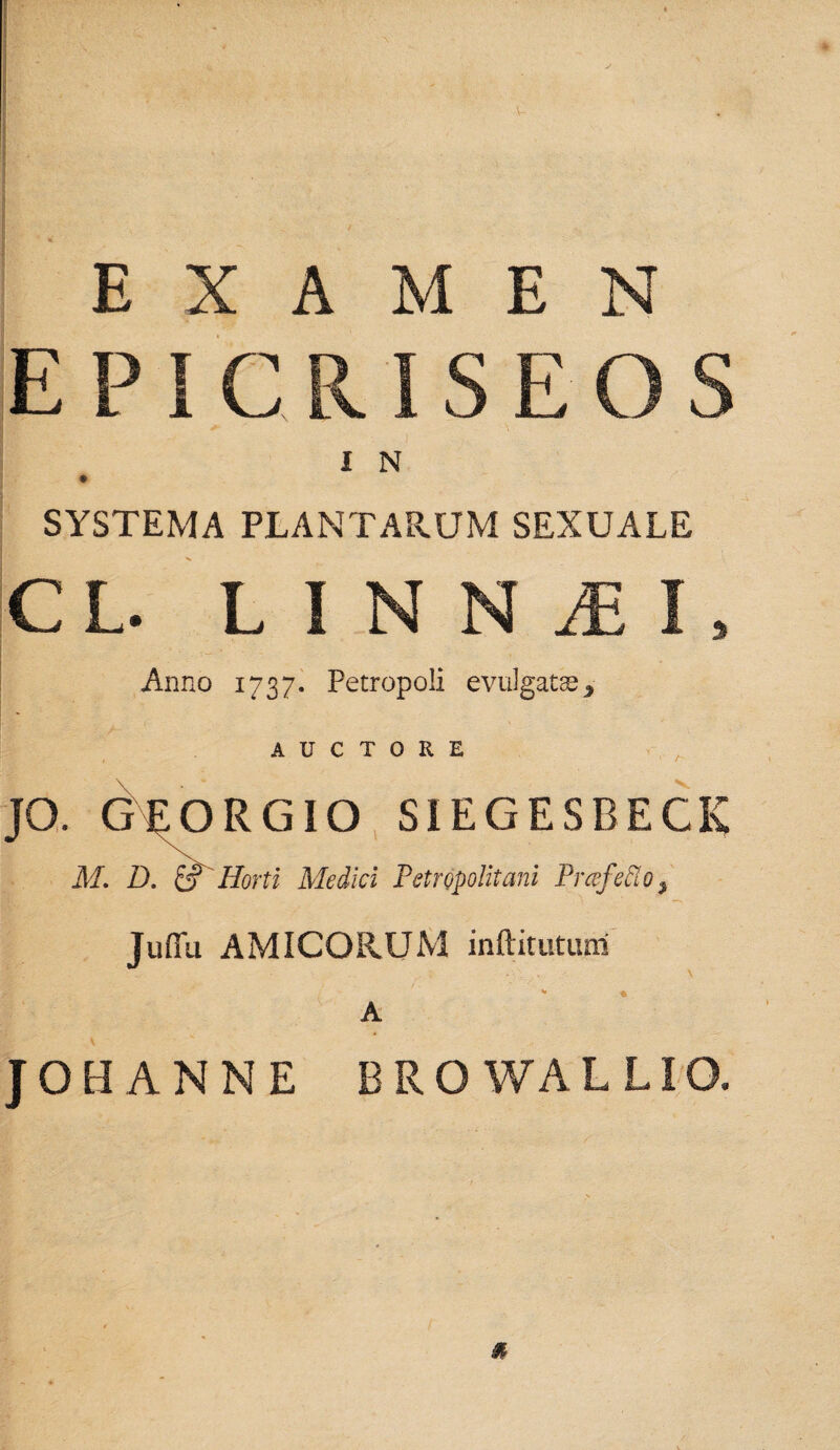 EXAMEN EPIC I N SYSTEMA PLANTARUM SEXUALE CL. L I N N AE I Anno 1737. Petropoli evulgatae > % AUCTORE JO. GEORGIO SIEGESBECK M. D. ei' Horti Medici Petropolitani PrcefeElo, Juffu AMICORUM inftitutum JOHANNE BROWALLIO.