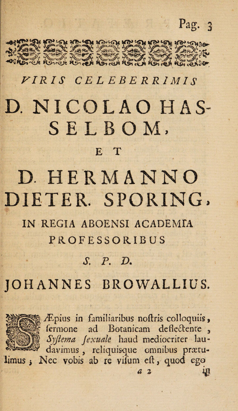 VIR IS CELEBERRIMIS D. NICOLAO HAS- SELBOM, E T * D HERMANNO DIETER. SPORING, IN REGIA ABOENSI ACADEMIA PROFESSORIBUS S. P. D. JOHANNES BROWALLIUS. > \ ^pius in familiaribus noftris colloquiis, fermone ad Botanicam deflcftenre 3 Syfiema Jexuale haud mediocriter lau* davimus , reliquisque omnibus protu¬ limus * Nec vobis ab re vifum eft, quod ego a z i$.