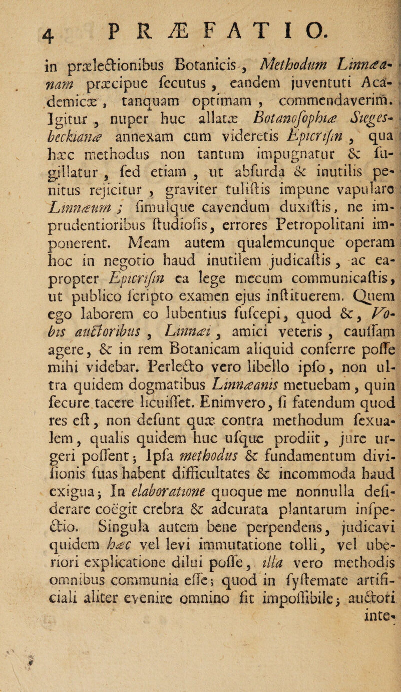 in prxleftionibus Botanicis 3 Methodum Linndd- < nam praecipue fccutus 3 eandem juventuti Aca¬ demiae , tanquatn optimam 3 commendaverim. . Igitur 5 nuper huc allatce Botanofophta Sieges- bechiante annexam cum videretis Epicrt/in 3 qua hxc methodus non tantum impugnatur &: fu- gillatur 3 fed etiam 3 ut abfurda & inutilis pe¬ nitus rejicitur 3 graviter tuliftis impune vapulare Linnaum ; fimulque cavendum duxiftis, nc ini* prudentioribus ftudiofis3 errores Petropolitani im¬ ponerent. Meam autem qualemcunque operam hoc in negotio haud inutilem judicaitis 3 ac ea¬ propter Eptcrifin ca lege mecum communicaftis, ut publico Icripto examen ejus inftituerem. Quem ego laborem eo lubentius fufcepi3 quod &3 Vo¬ bis antloribus 3 Einnai 3 amici veteris 3 caiiiTam agere 3 & in rem Botanicam aliquid conferre poffe mihi videbar. Perle&o vero libello ipfo, non ul¬ tra quidem dogmatibus Linntemis metuebam 3 quin fecure tacere heuifiet. £nimvero3 fi fatendum quod res cfl 3 non defunt qux contra methodum fexua* lem 3 qualis quidem huc ufque prodiit 3 jure ur¬ geri po{fent5 Ipfa methodus & fundamentum divi- lionis fuas habent difficultates & incommoda haud exigua; In elaboratione quoqueme nonnulla defi- derarc coegit crebra & adeurata plantarum infpe- ftio. Singula autem bene perpendens 3 judicavi quidem htec vel levi immutatione tolli 3 vel ube¬ riori explicatione dilui pofle 3 illa vero methodis omnibus communia eflfe; quod in fyftcmate artifi¬ ciali aliter evenire omnino fit impoffibile, aufitofi