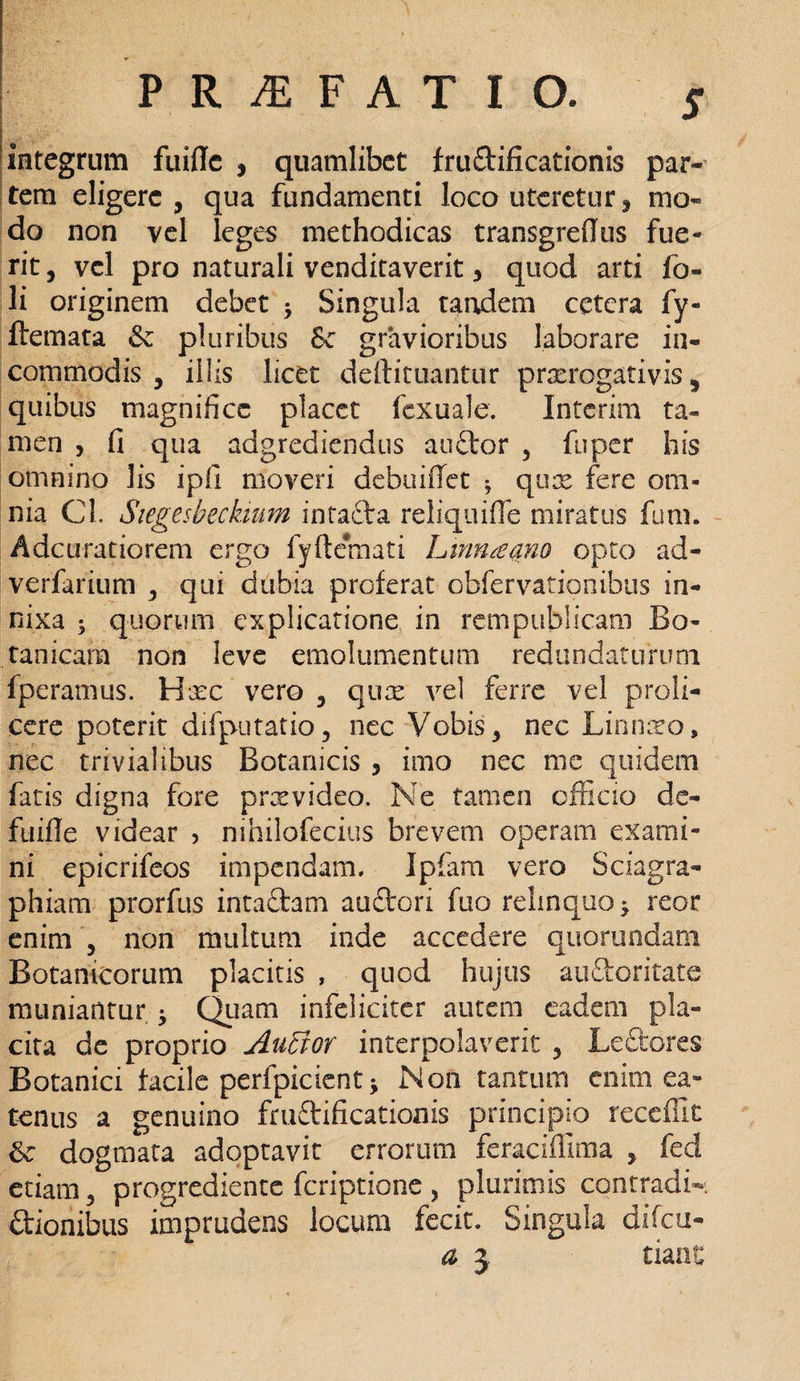 integrum fuidc , quamlibet fru£tificationis par- tem eligere, qua fundamenti loco uteretur , mo¬ do non vel leges methodicas transgredus fue¬ rit , vel pro naturali venditaverit > quod arti fo» li originem debet •> Singula tandem cetera fy- ftemata & pluribus Sc gravioribus laborare in¬ commodis , illis licet deftituantur prorogativis, quibus magnifice placet fexuale. Interim ta¬ men , fi qua adgrediendus auftor , fuper his omnino lis ipii moveri debuiflet * quo fere om¬ nia Cl. Siegesbeckium intacta reliquide miratus funi. Adcuratiorem ergo fyftemati Lmnaano opto ad- verfarium , qui dubia proferat obfervatjonibus in¬ nixa ; quorum explicatione in rempublicam Bo- tanicara non leve emolumentum redundaturum fperamus. Hoc vero , quo vel ferre vel profi¬ cere poterit difputatio, nec Vobis, nec Linnoo, nec trivialibus Botanicis , imo nec me quidem fatis digna fore provideo. Ne tamen officio dc- fuifle videar > nihilofecius brevem operam exami¬ ni epicrifeos impendam. Ipfam vero Sciagra- phiam prorfus intadam auftori fuo relinquo^ reor enim , non multum inde accedere quorundam Botanicorum placitis , quod hujus au&oritate muniantur ^ Quam infeliciter autem eadem pla¬ cita de proprio AuBor interpolaverit , Ledtores Botanici facile perfpicient * Non tantum enim ea- tenus a genuino fruftificationis principio recedit & dogmata adoptavit errorum feracidlma , fed etiam, progrediente feriptione , plurimis contradi- itionibus imprudens locum fecit. Singula difeu- a j tiant