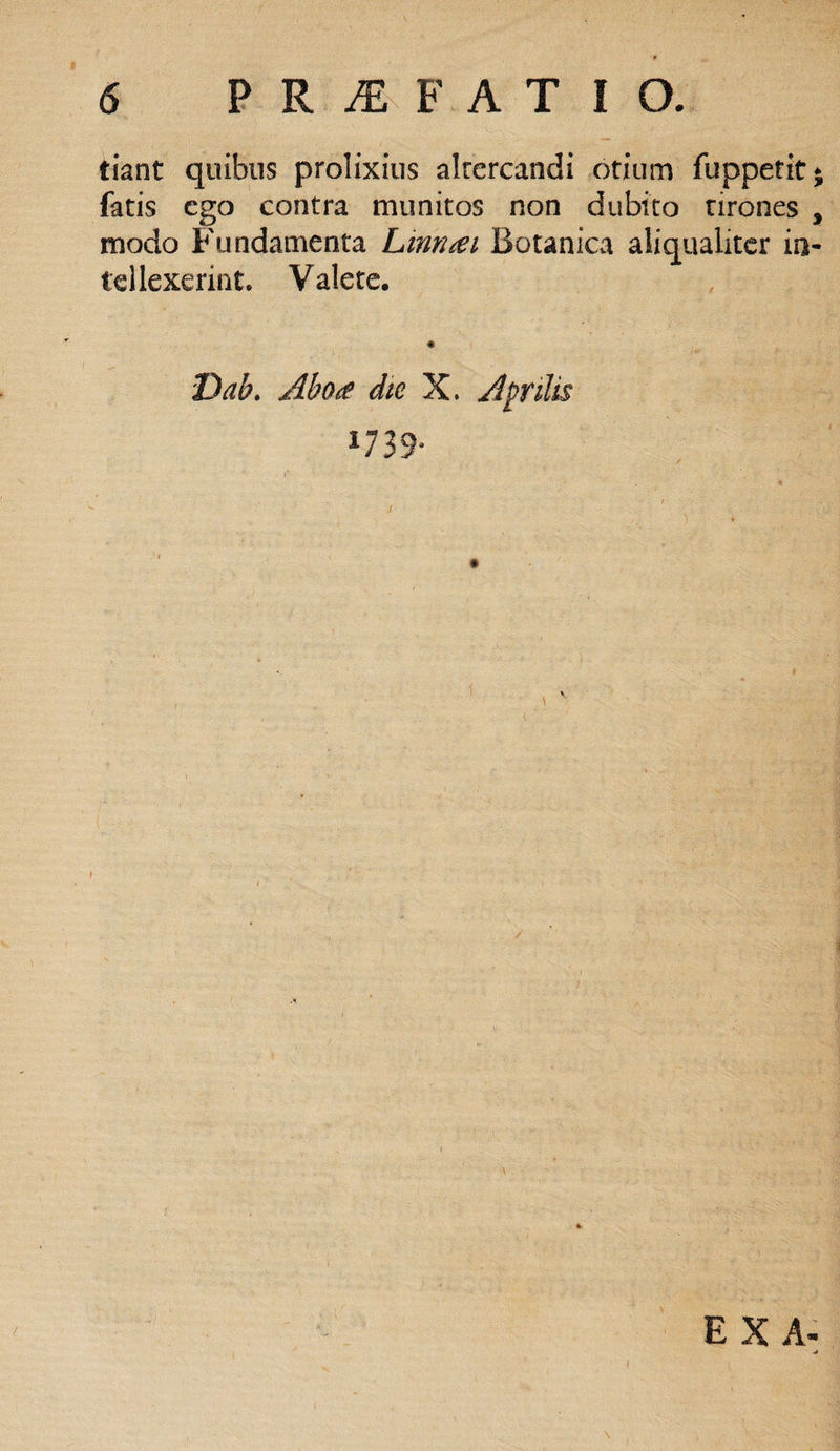 tiant quibus prolixius altercandi otium fuppetit* fatis ego contra munitos non dubito tirones , modo Fundamenta Linn^i Botanica aliqualiter in¬ tellexerint. Valete. Dab. Aho<e die X. A pilis 1739*