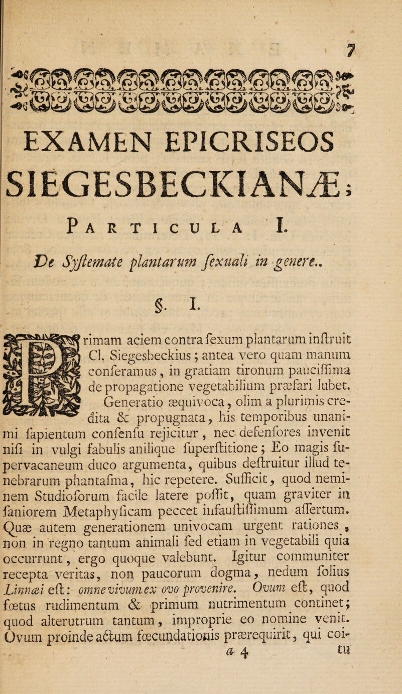 is EXAMEN EP1CRISEOS SIEGESBECKIANUE; Particula I. De Syftemate plantarum fexuali in -genere.. §. I. rimam aciem contra fexum plantaram inflruit CL Siegesbeckius; antea vero quam manum conferamus, in gratiam tironum pauciffima de propagatione vegetabilium praefari lubet. Generatio sequivoca, olim a plurimis cre¬ dita & propugnata, his temporibus unani¬ mi fapientum confenfu rejicitur , nec defenfores invenit nifl in vulgi fabulis anilique fuperflitione; Eo magis fu- pervacaneum duco argumenta, quibus deftruitur illud te¬ nebrarum phantafma, hic repetere. Sufficit , quod nemi¬ nem Studioforum facile latere poffit, quam graviter in faniorem Metaphy fleam peccet infauhiffimum affer tum. Quae autem generationem univocam urgent rationes , non in regno tantum animali fed etiam in vegetabili quia occurrunt, ergo quoque valebunt. Igitur communiter recepta veritas, non paucorum dogma, nedum folius Linnai eft: omne vivum ex ovo provenire. Ovum efl, quod foetus rudimentum & primum nutrimentum continet; quod alterutrum tantum, improprie eo nomine venit. Ovum proinde adtum fcecundationis prserequirit, qui coh (%■ q* tu