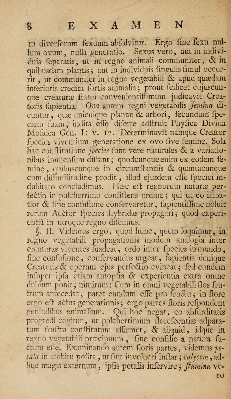 tu diverforum fexuum abfolvitur. Ergo fine fexu nul¬ lum ovum5 nulla generatio. Sexus vero, aut in indivi¬ duis feparatis, ut in regno animali communiter, & in quibusdam plantis ; aut in individuis ungulis firnul occur¬ rit , ut communiter in regno vegetabili & apud quaedam inferioris credita fortis animalia; prout fcilicet cujuscun- que creaturae flatui convenientifiimum judicavit Crea¬ toris fapientia. Ova autem regni vegetabilis femina di* cuntur, quae unicuique plantae & arbori, fecundum' fpe- ciem fuam, indita efle diferte adffruit Phyfica Divina Mofaica Gen. I: v. 12. Determinavit namque Creator fpecies viventium generatione ex ovo fi ve femine. Sola hac confticutione fpecies funt Vere naturales & a variatio¬ nibus immenfum diflant; quodcunque enim ex eodem fe¬ mine , quibuscunque in circumflantiis & quantacunque cum diffimilitudine prodit , illud ejusdem efle fpeciei in¬ dubitato concludimus. Haec eft regnorum naturae per- fediio in pulcherrimo confiflens ordine; qui ut eo illiba¬ tior & fine confufione confervaretur, fapientiffime noluit rerum Audior fpecies .hybridas propagari; quod experi¬ entia in utroque regno difeimus. f II. Videmus ergo, quod hunc, quem loquimur, in regno vegetabili propagationis modum analogia inter creaturas viventes fuadeat , ordo inter fpecies in mundo, fine confufione, confervandus urgeat, fapientia denique Creatoris & operum ejus perfedlio evincat; fed eundem infuper ipfa etiam aiitopfla & experientia extra omne dubium ponit; nimirum: Cum in omni vegetabili flos fru¬ dum antecedat, patet eundum efle pro frudtu; in flore ergo eft aftus generationis; ergo partes floris refpondent genitalibus animalium. Qui hoc negat, eo abfurditatis progredi cogitur, ut pulcherrimum florefeentiae adpara- tum fruftra conftitutum affirmet, & aliquid, idque in regno vegetabili praecipuum , fine confilio a natura fa¬ ctam effe. Examinando autem floris partes, videmus pe- tala in ambitu pofita, utfint involucri inftar; calycem, ad¬ huc magis externum, ipfis petalis infer vire; flamina ve¬ ro