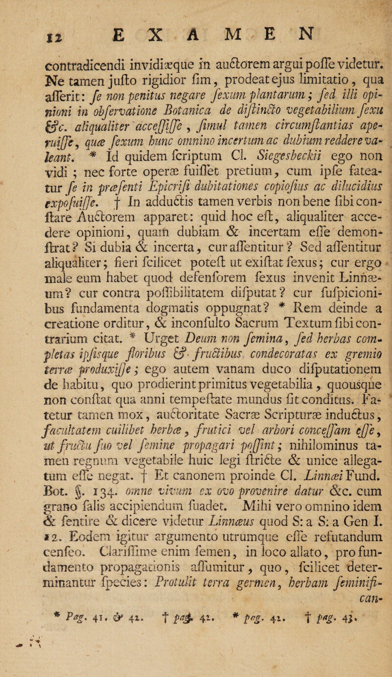 11 contradicendi invidiaeque in aubtorem argui pofle videtur. Ne tamen juflo rigidior fim, prodeat ejus limitatio, qua afferit: Je non penitus negare fexum plantarum; fed illi opi¬ nioni in obfervatione Botanica de diftindto vegetabilium fexu gV. aliqualiter'acceffiffe , Jimul tamen circumfiantias ape- fuijje, quee fexum hunc omnino incertum ac dubium reddere va¬ leant. * Id quidem fcriptum Cl. Siegesbeckii ego non vidi ; nec forte operae fuiflet pretium, cum ipfe fatea¬ tur fe in prcefenti Epicrifl dubitationes copiojius ac dilucidius expoftiifjc. f In adauctis tamen verbis non bene fibi con¬ flare Aufitorem apparet: quid hoc efl, aliqualiter acce¬ dere opinioni, quam dubiam & incertam efie demon* ftrat? Si dubia & incerta, curaffentitur ? Sed aflentitur aliqualiter; fieri fcilicet potefl ut exiflat fexus; cur ergo male eum habet quod defenforem fexus invenit Linriae- um? cur contra poffibilitatem difputat? cur fufpicioni- hus fundamenta dogmatis oppugnat? * Rem deinde a creatione orditur, & inconfulto Sacrum Textumfibicon¬ trarium citat. ■* Urget Deum non femina, fed herbas com¬ pletas ipfisque floribus &■ fructibus condecoratas ex gremio terne produxil]e; ego autem vanam duco difputationem de habitu, quo prodierint primitus vegetabilia, quousque non conflat qua anni tempeftate mundus fit conditus. Fa¬ tetur tamen mox, aucloritate Sacrae Scripturae indubius, facultatem cuilibet herbee, frutici vel arbori conceffam ejje, ut fructu fuo vel femine propagari pofflnt; nihilominus ta¬ men regnum vegetabile huic legi flrible & unice allega¬ tum effe negat, f Et canonem proinde Cl. Linncei Fund. Bot. §. 134. omne vivum ex ovo provenire datur &c. cum grano falis accipiendum fuadet. Mihi vero omnino idem & fentire & dicere videtur Linnceus quod S: a S: a Gen I. 12. Eodem igitur argumento utrumque efie refutandum cenfeo. Clariflime enim femen, in loco allato, pro fun¬ damento propagationis afTumitur, quo, fcilicet deter¬ minantur Ipecies: Protulit terra germen, herbam feminifi* can-