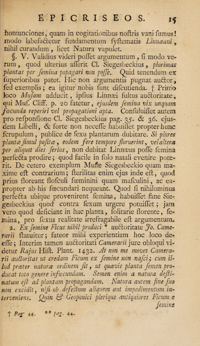 homunciones, quam in cogitationibus noftris vani fumus! modo labefadtetur fundamentum fyffcemads Linnceani 5 nihil curandum , Jicet Natura vapulet. §. V. Validius videri poifet argumentum ? fi modo ve¬ rum , quod ulterius afierit Cl. Siegesbeckius y plurimas plantas per femina popagari non pojfe. Quid tenendum es fuperioribus patet. Hic non argumentis pugnat ancior 3 fed exemplis; ea igitur nobis funt difcutienda. f Primo loco Mufam adducit, ipfius Linnaei fultus au6iorkatef qui Muf. Cliff. p„ 20 fatetur, ejusdem femina vix unquam fcecunda reperiri vel propagationi apta. Confuluiilet autem pro refponfione Cl. Siegesbeckius pag. 35. & 36. ejus¬ dem Libelli, forte non necefle habuifiet propter hunc fcrupulum, publice de fexu plantarum dubitare. Si plures piant re Jimul pofitce 3 eodem fere tempore floruerint, vel altem per aliquot dies ferius, non dubitat Linnaeus pofie femina perfefia prodire; quod facile in folo natali evenire pote¬ rit. De cetero exemplum Mufae Siegesbeckio quam ma¬ xime effc contrarium; flerilitas enim ejus inde eft, quod prius floreant flofculi fceminini quam mafculini, ac ea¬ propter ab his fcBcundari nequeant. Quod fi nihilominus perfedla ubique provenirent femina, habuifiet fune Sie¬ gesbeckius quod' contra fexum urgere potuifiet; jam vero quod deficiant in hac planta, folitarie florente, fe¬ mina, pro fexus realitate irrefragabile eft argumentum. 2. Ex femine Ficus nihil produci * audioritate Jo. Came¬ rarii flatuitur; fateor mihi experientiam hoc loco de- efle; Interim tamen audloritati Camerarii jure obloqui vi¬ detur Rajus Hiffc. Piant. 1432. At non me movet Camera¬ rii audior it as ut credam Ficum ex femine non nafci; cum il¬ lud prester natur ce ordinem fit, ut qucevis planta femen pro¬ ducat toto genere infacundum. Semen enim a natum defli- natum cfi ad plantam propagandam. Natura autem fime fluo non excidit, ni fi oh defectum aliquem aut impedimentum in¬ terveniens. Quin & Geoponici plemus antiquiores Ficum e ' - , femine 7 Pag' 44, pag* 44*