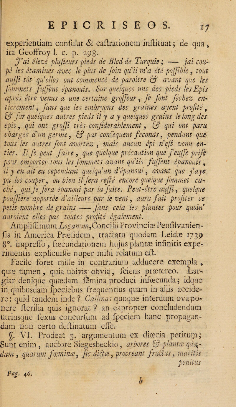 experientiam confulat & cafhrationem inftituat; de qua, ita Geoffroy 1. c. p. 298. j’ai e leve plujieurs pieds de Bled de Turquie ; — jai cou~ pe les etamines ave e le plus de foin quii via et e pojjible, tout aujji tot quelles ont commence de paroitre & avant que les fommets fuffent epanouis. Sur quelques uns des pieds lesEpis apres etre venus a une certaine grojjeur, fe font fechez en« ti er ement, fans que les embryons des graines ayent profite, fur quelques autres pieds il y a y quelques grains le long des epis, qui ont grojji tres-confide rabi ement > qui ont pani charges d’m germe > & par confequent feconds, pendant que tous les autres font avortez , tnais aucun epi nejt venu en- tier. II fe peut faire, que quelque precaution que feujfe prifi pour emporter tous les fommets'avant qitils f uffent epanouzs, il y en ait eu cependant qiielquun dlepanoui, avant que faye pu les couper, ou bien il fera refte encore quelque fommet can cis e, qui fe fera epanoui par la fuit e. Peut-etre aujji, quelque poujfiere apportee d’aiileurs par le vent, aura fait profler ce petit nombre de grains — fans cela les plantes pour quoiri auroient elles pas toutes profite egalement. Ampliilimum Laganum,Concilii Provinciae Penfilvanien- fis in America Prae (idem, tractatu quodam Leidae 1739 8°. impreffo, foecundationem hujus plantae infinitis expe¬ rimentis explicuifle nuper mihi relatum efL Facile foret mille in contrarium adducere exempla y quae tajnen, quia ubivis'obvia, fciens praetereo. Lar¬ giar denique quasdam femina produci infoecunda; idque in quibusdam fpeciebus frequentius quam in aliis accide¬ re: quid tandem inde? Gallinas quoque interdum ova po¬ nere Herilia quis ignorat ? an eapropter concludendum utriusque fexus concurfum ad fpeciem hanc propagan¬ dam non certo deftinatum eife. g. VI. Prodeat 3. argumentum ex dioecia petitum; Sunt enim , audlore Siegesbeckio, arbores &J planta. qua¬ dam , quarum fwrnince, Jic dictae} procreant fructus, maritis penitus Pag, 46* b