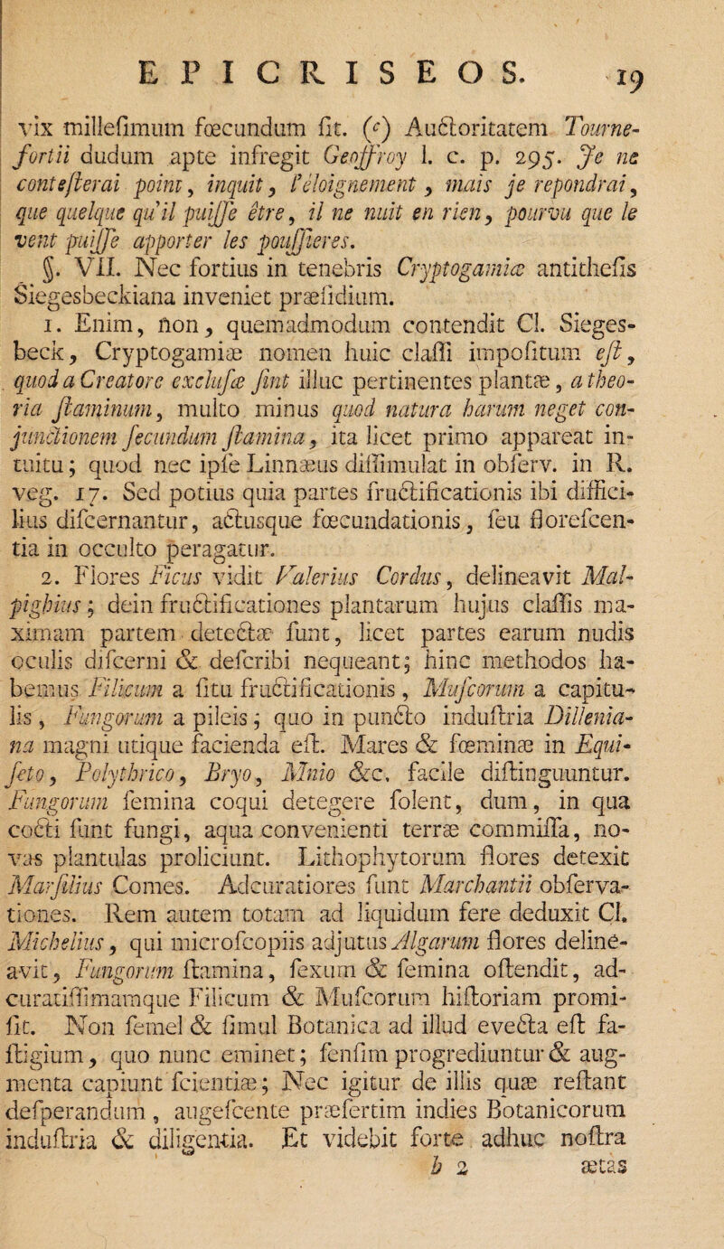 vix millefimum fecundum fit. (c) Auctoritatem Tourne- fortii dudum apte infregit Geojfroy 1. c. p. 295. Je ne contefterai poim, inquit y 1’eloigmment y mais je repondrai, que quelque quii puiffe etre, il ne nuit en rien , pourvu que le vent puijje apporter les poujjieres. §. VII. Nec fortius in tenebris Cryptogamice antithetis Siegesbeckiana inveniet praefldium. 1. Enim, fton, quemadmodum contendit Cl. Sieges- beck, Cryptogamise nomen huic claffi impolitum efl, quod a Creatore exclufce Jint illuc pertinentes plantas, a theo¬ ria flaminum, multo minus quod natura harum neget con¬ junctionem fecundum flamina, ita licet primo appareat in¬ tuitu ; quod nec ipfe Linnaeus diffiimulat in obferv. in R. veg. 17. Sed potius quia partes fructificationis ibi diffici¬ lius difcernantur, ac tus que fecundationis, feu florefcen- tia in occulto peragatur. 2. Flores Ficus vidit Falernis Cordus, delineavit Mal- pighius; dein fruClificationes plantarum hujus claffis ma¬ ximam partem detebfe funt, licet partes earum nudis oculis difcerni & defcribi nequeant; hinc methodos ha¬ bemus Filicum a fitu fructificationis, Mufeorum a capitu¬ lis , Fungorum a pileis; quo in pimfto induftria Diilenia- na magni utique facienda efL Mares & feminae in Equi- feto, Polythrico, Bryo, Mnio &c, facile diftingu-untur. Fungorum femina coqui detegere folent, dum, in qua cofiti funt fungi, aqua convenienti terrae cornmiffa, no¬ vas plantulas proliciunt. Lithophytorum flores detexit Marfdius Comes. Adcuratiores funt Marchantii obferva- tiones. Rem autem totam ad liquidum fere deduxit Cl. Michelius, qui microfcopiis adjutus Algarum flores deline¬ avit 5 Fungorum flamina, fexum & femina offendit, ad- curatiffiimamque Filicum & Mufcorum hifloriam promi- fit. Non femel & fimul Botanica ad illud evefta efl fa- fligium, quo nunc eminet; fenlim progrediuntur & aug¬ menta capiunt fdentiae; Nec igitur de illis quae reflant defperandum , augefeente praefertim indies Botanicorum induftria &. diligentia. Et videbit forte adhuc noflra h 2 aetas