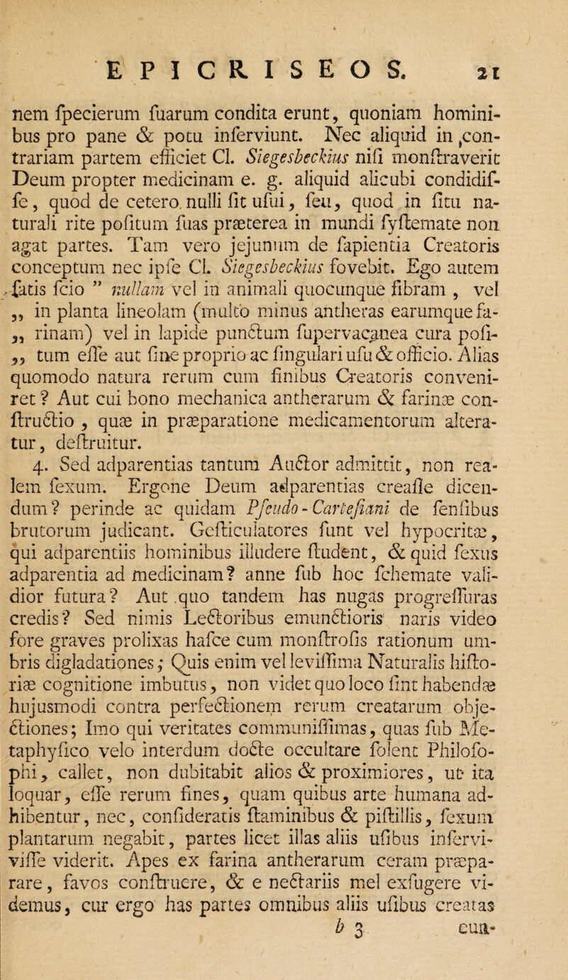 nem fpecierum fuarum condita erunt, quoniam homini¬ bus pro pane & potu inferviunt. Nec aliquid in con¬ trariam partem efficiet Cl. Siegesbeckius nili monflraverit Deum propter medicinam e. g. aliquid alicubi condidif- fe, quod de cetero nulli fit ufui, feti, quod in fitu na¬ turali rite politum fuas praeterea in mundi fyftemate non agat partes. Tam vero jejunum de fapientia Creatoris conceptum nec ipfe CL Siegesbeckius fovebit. Ego autem > fatis fcio ” nullam vel in animali quocunque fibram , vel „ in planta lineolam (multo minus antheras earumquefa- „ rinam) vel in lapide pundtum fupervac^nea cura pofi- ,, tum ede aut fi ne proprio ac lingulari ufu & officio. Alias quomodo natura rerum cum limbus Creatoris conveni¬ ret ? Aut cui bono mechanica antherarum & farinae con- ftrudtio , quae in praeparatione medicamentorum altera¬ tur, deflruitur. 4. Sed adparentias tantum Audior admittit, non rea- lem fexum. Ergone Deum adparentias creafle dicen¬ dum? perinde ac quidam Pfcudo - Carte funi de fenlibus brutorum judicant. Gefliculatores funt vel hypocritae, qui adparentiis hominibus illudere findent, & quid fexus adparentia ad medicinam? anne fub hoc fchemate vali¬ dior futura? Aut .quo tandem has nugas progrelluras credis? Sed nimis Ledforibus emunclioris naris video fore graves prolixas hafce cum monflrofis rationum um¬ bris digladatipnes ,* Quis enim vel leviffima Naturalis hiflo- riae cognitione imbutus, non videt quo loco lint habendae hujusmodi contra perfedlionem rerum creatarum obje- dtiones; Imo qui veritates communiffimas, quas fub Me- taphyfico velo interdum dodte occultare folent Fhilofo- phi, callet, non dubitabit alios & proximiores, ut ita loquar, effie rerum fmes, quam quibus arte humana ad¬ hibentur, nec, confideratis flaminibus & pilliliis, fexum plantarum negabit, partes licet illas aliis ufibus infer vi- vifle viderit. Apes ex farina antherarum ceram praepa¬ rare , favos conflruere, & e nedlariis mei exfugere vi¬ demus, cur ergo has partes omnibus aliis ufibus creatas b 3. eua-