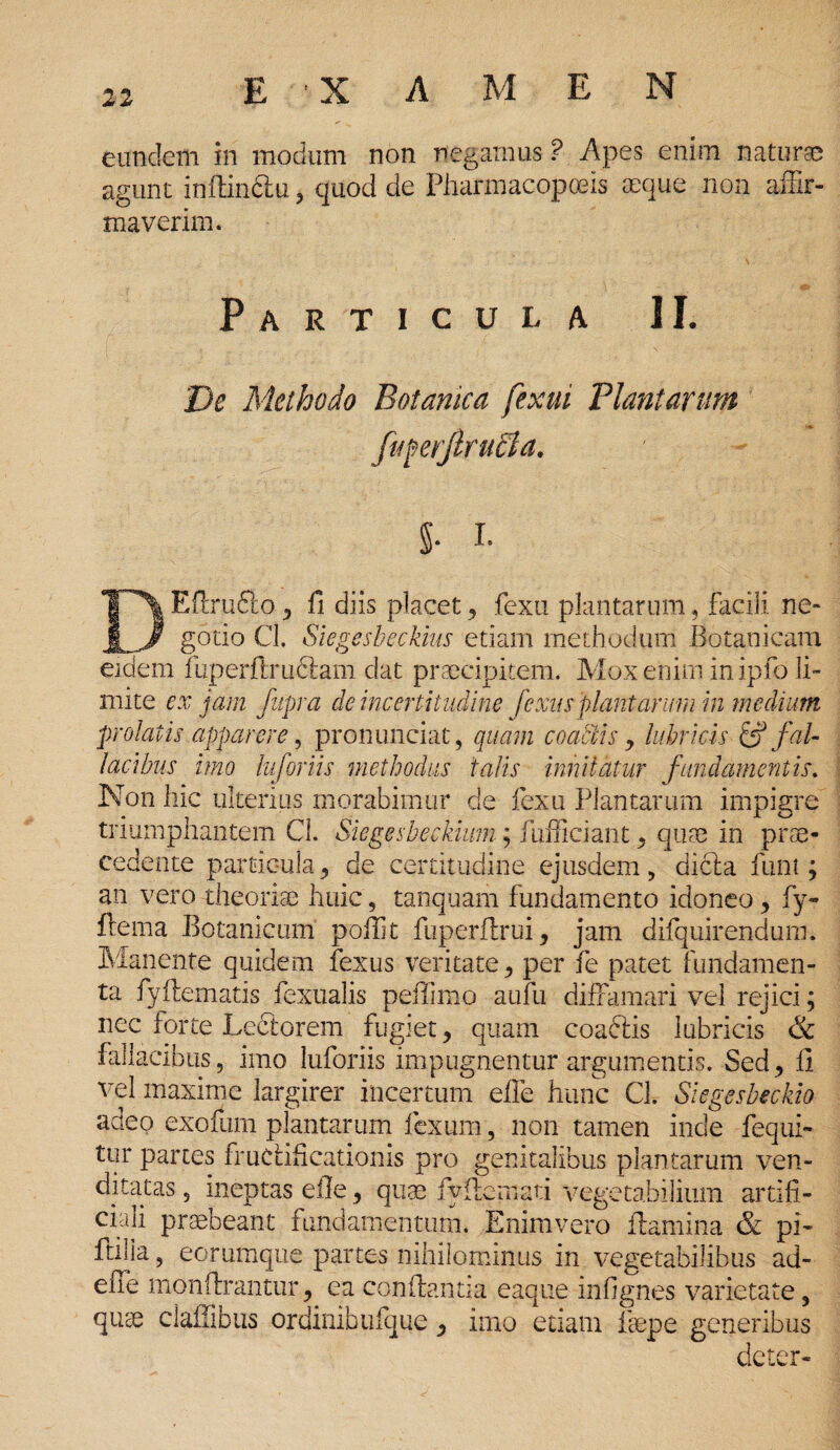 eundem in modum non negamus ? Apes enim natur® agunt inftin&u, quod de Pharmacopoeis aeque non affir- tnaverim. •V \ & Particula II. De Methodo Botanica fexui Plantarum fuferjlrudla. 5- i- DEfimfto y fi diis placet, fexu plantarum, facili ne¬ gotio Cl. Siegesbeckius etiam methodum Botanicam eidem fuperftruclam dat praecipitem. Mox enim inipfo li¬ mite ex jam fupra deinccrtitudine fe xus'piant arum in m e dium ■prolatis apparere, pronunciat, quam coatlis y lubricis & fal¬ lacibus imo luforiis methodus talis innitatur fundamentis. Non hic ulterius morabimur de fexu Plantarum impigre triumphantem Cl. Siegesbeekiim; fufficiant 9 quae in prae¬ cedente particula y de certitudine ejusdem > dicla funt; an vero theoriae huic, tanquam fundamento idoneo, fy- ftema Botanicum poilit fuperflrui, jam difquirendum. Manente quidem fexus veritate y per fe patet fundamen¬ ta fydematis fexualis peffimo aufii diffamari vel rejici; nec forte Lectorem fugiet, quam coacfis lubricis & fallacibus, imo luforiis impugnentur argumentis. Sed,, fi vel maxime largirer incertum efie hunc Cl. Siegesbeckio adeo exouim plantarum fexum, non tamen inde fequi- tur partes fructificationis pro genitalibus plantarum ven¬ ditatas , ineptas efie y quas fyilemati vegetabilium artifi¬ ciali praebeant fundamentum. Enimvero flamina & pi- ftilia, eorumque partes nihilominus in vegetabilibus ad- effe monftrantur, ea conflantia eaque infignes varietate, quae clailibus ordinibufque y imo etiam faepe generibus deter-