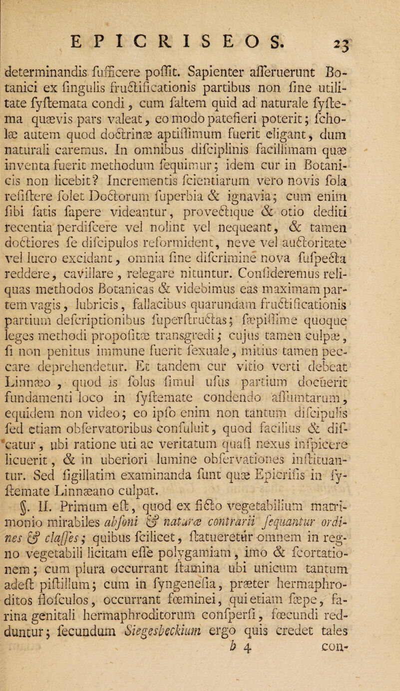 determinandis fufficere poffit. Sapienter 'afleruerunt Bo¬ tanici ex lingulis fmftificationis partibus non fine utili¬ tate fyflemata condi, cum faltem quid ad' naturale fyfte- ma quaevis pars valeat, eo modo patefieri poterit; fcho- lae autem quod dodlrinae aptiffimum fuerit eligant, dum naturali caremus. In omnibus difciplinis facillimam quae inventa fuerit methodum fequimur; idem cur in Botani¬ cis non licebit? Incrementis fcientiarum vero novis fola rc ii flere folet D ociorum fuperbia & ignavia; cum enim fibi fatis fapere videantur, proveftique & otio dediti recentia perdifeere vel nolint vel nequeant, & tamen dodliores fe difcipulos reformident, ne ve vel auClorkate vel lucro excidant, omnia fine diferimine nova fufpecla reddere, cavillare, relegare nituntur. Confideremus reli¬ quas methodos Botanicas & videbimus eas maximam par¬ tem vagis, lubricis, fallacibus quar undam fructificationis partium deferiptionibus fiiperftriftlas; fopifiime quoque leges methodi propofitm transgredi; cujus tamen culpa;, fi non penitus immune fuerit fexuale, mitius tamen pec¬ care deprehendetur. Et tandem cur vitio verti debeat Linnceo , quod is foliis fimul uflis partium docuerit fundamenti loco in fyftemate condendo afllimtarum, equidem non video; eo ipfo enim non tantum difeipufis fed etiam obfervatoribus confuluit, quod facilius tk dif- *catur, ubi ratione uti ac veritatum quali nexus infpicere licuerit, & in uberiori lumine obfervationes inftituan- tur. Sed figillatim examinanda funt quae Epicrifis in fy¬ ftemate Linnaeano culpat. §. II. Primum eft, quod ex fidlo vegetabilium matri¬ monio mirabiles abfoni & natur ce contrarii fe quatitur ordi¬ nes ef clajjes; quibus fcilicet, ftatueretur omnem in reg¬ no vegetabili licitam effe polygamiam, imo & fcortatio- nem; cum plura occurrant flamina ubi unicum tantum adeft piftillum; cum in fyngenefia, praeter hermaphro¬ ditos fiofculos, occurrant foeminei, qui etiam fepe, fa¬ rina genitali hermaphroditorum confperfi, fecundi red¬ duntur; fecundum Siegesbeckium ergo quis credet tales b 4 con-