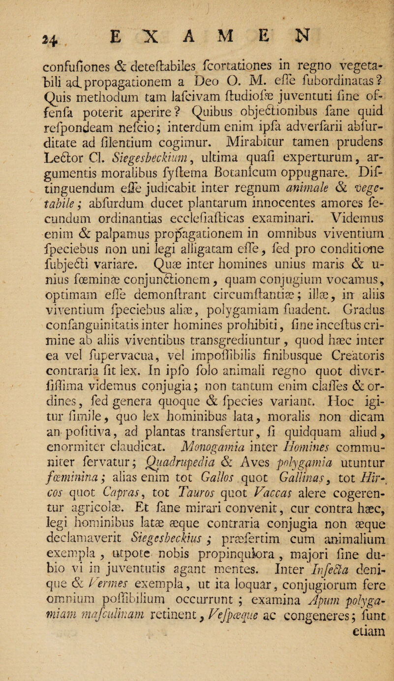 confufiones & deteflabiles fcortatiopes in regno vegeta¬ bili ai propagationem a Deo O. M. efle fubordinatas ? Quis methodum tam Jafcivam ftudiofe juventuti fine of- fenfa poterit aperire? Quibus objectionibus fane quid refpondeam nefcio; interdum enim ipfa adverfarii abiur- ditate ad filentium cogimur. Mirabitur tamen prudens Le6tor Cl. Skgesbeckium, ultima quafi experturum, ar¬ gumentis moralibus fyffcema Botanicum oppugnare. Dif- tinguendum elFe judicabit inter regnum animale & vege¬ tabile ; abfurdum ducet plantarum innocentes amores fe¬ cundum ordinandas ecclefiafticas examinari. Videmus enim & palpamus propagationem in omnibus viventium fpeciebus non uni legi alligatam eiTe, fed pro conditione fubjedti variare. Quae inter homines unius maris & u- nius foeminte conjunctionem, quam conjugium vocamus, optimam efle demonflrant circumflandae; illae, iir aliis viventium fpeciebus aliae, polygamiam fuadent. Gradus confanguinitatis inter homines prohibiti, fineinceflus cri¬ mine ab aliis viventibus transgrediuntur, quod haec inter ea vel fupervacua, vel impoffibilis finibusque Creatoris contraria fit lex. In iplo folo animali regno quot diver- fiffima videmus conjugia; non tantum enim clafles & or¬ dines , fed genera quoque & fpecies variant. Hoc igi¬ tur fimile, quo lex hominibus lata, moralis non dicam an pofitiva, ad plantas transfertur, fi quidquam aliud, enormiter claudicat. Monogamia inter Homines commu¬ niter fervatur; Quadrupedia & Aves polygamia utuntur fmiinina; alias enim tot Gallos quot Gallinas, tot Hir¬ cos quot Capras, tot Tauros quot Vaccas alere cogeren¬ tur agricolae. Et fane mirari convenit, cur contra haec, legi hominibus latae aeque contraria conjugia non aeque declamaverit Siegcsbeckius ; praefertim cum animalium exempla , ntpote nobis propinquiora , majori fine du¬ bio vi in juventutis agant mentes. Inter Infecta deni¬ que & Vermes exempla, ut ita loquar, conjugiorum fere omnium poffibilium occurrunt ; examina Apum polyga¬ miam mafculinam retinent, Vejpceqiic ac congeneres; funt etiam